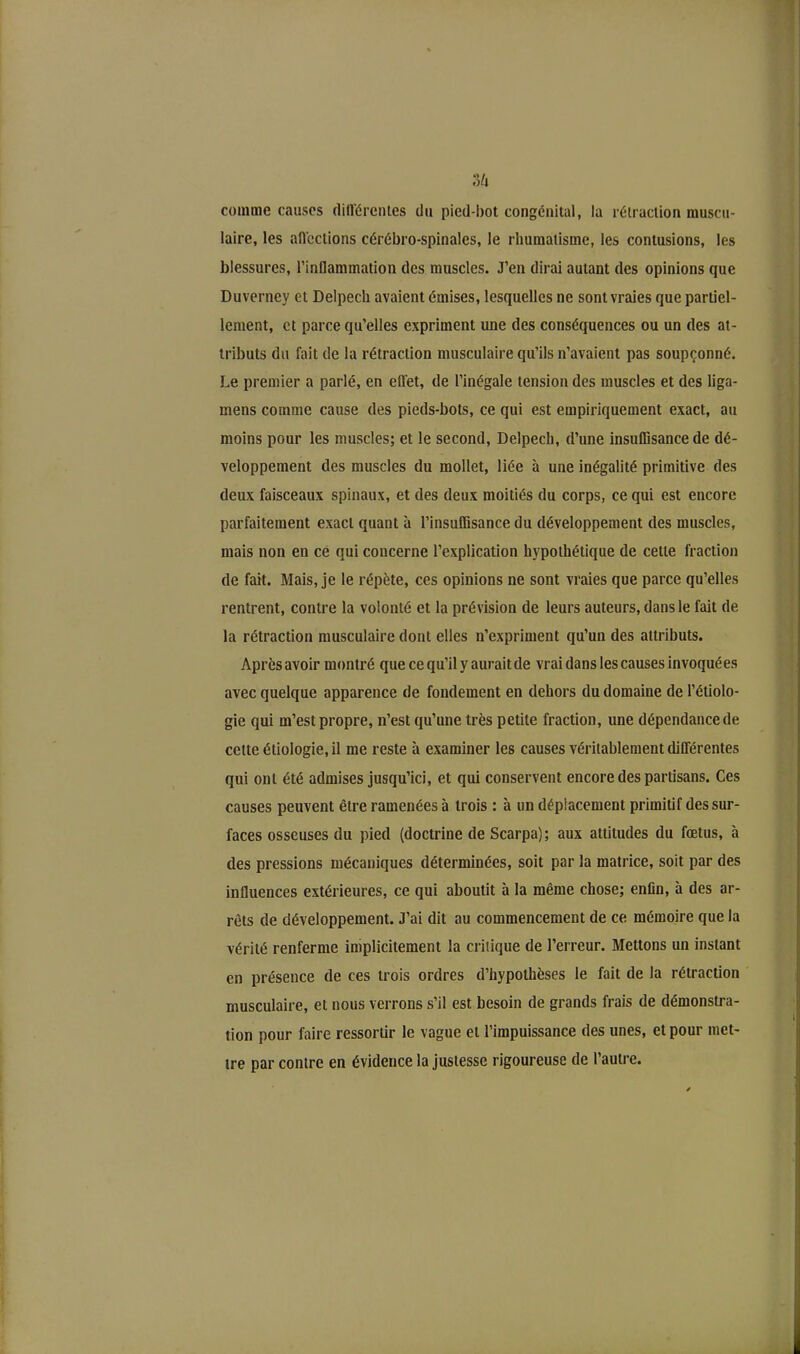 s& comme causes différentes du pied-bot congénital, la rétraction muscu- laire, les aiïcctions cérébro-spinales, le rhumatisme, les contusions, les blessures, l’inflammation des muscles. J’en dirai autant des opinions que Duverney et Delpech avaient émises, lesquelles ne sont vraies que partiel- lement, et parce qu’elles expriment une des conséquences ou un des at- tributs du fait de la rétraction musculaire qu’ils n’avaient pas soupçonné. Le premier a parlé, en effet, de l’inégale tension des muscles et des liga- mens comme cause des pieds-bots, ce qui est empiriquement exact, au moins pour les muscles; et le second, Delpech, d’une insuffisance de dé- veloppement des muscles du mollet, liée à une inégalité primitive des deux faisceaux spinaux, et des deux moitiés du corps, ce qui est encore parfaitement exact quant à l’insuffisance du développement des muscles, mais non en ce qui concerne l’explication hypothétique de cette fraction de fait. Mais, je le répète, ces opinions ne sont vraies que parce qu’elles rentrent, contre la volonté et la prévision de leurs auteurs, dans le fait de la rétraction musculaire dont elles n’expriment qu’un des attributs. Après avoir montré que ce qu’il y aurait de vrai dans les causes invoquées avec quelque apparence de fondement en dehors du domaine de l’étiolo- gie qui m’est propre, n’est qu’une très petite fraction, une dépendancede cette étiologie, il me reste à examiner les causes véritablement différentes qui ont été admises jusqu’ici, et qui conservent encore des partisans. Ces causes peuvent être ramenées à trois : à un déplacement primitif des sur- faces osseuses du pied (doctrine de Scarpa); aux attitudes du fœtus, h des pressions mécaniques déterminées, soit par la matrice, soit par des influences extérieures, ce qui aboutit à la même chose; enfin, à des ar- rêts de développement. J’ai dit au commencement de ce mémoire que la vérité renferme implicitement la critique de l’erreur. Mettons un instant en présence de ces trois ordres d’hypothèses le fait de la rétraction musculaire, et nous verrons s’il est besoin de grands frais de démonstra- tion pour faire ressortir le vague et l’impuissance des unes, et pour met- tre par contre en évidence la justesse rigoureuse de l’autre.