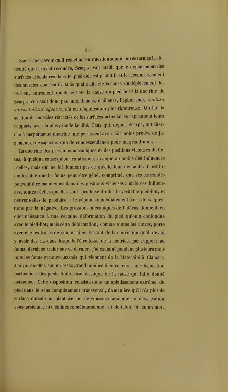 Sans s’apercevoir qu’il remettait en question sousd autres termes la dif- ficulté qu’il croyait résoudre, Scarpa avait établi que le déplacement des surfaces articulaires dans le pied-bot est primitif, et le raccourcissement des muscles consécutif. Mais quelle eût été la cause du déplacement des os? ou, autrement, quelle eût été la cause du pied-bot? la doctrine de Scarpa n’en était donc pas une. Jamais, d’ailleurs, l’aphorisme, sublata causa tollitur effectus, n’a eu d’application plus rigoureuse. On fait la section des muscles rétractés et les surfaces articulaires reprennent leurs rapports avec la plus grande facilité. Ceux qui, depuis Scarpa, ont cher- ché à perpétuer sa doctrine me paraissent avoir fait moins preuve de ju- gement et de sagacité, que de condescendance pour un grand nom. La doctrine des pressions mécaniques et des positions vicieuses du fœ- tus, à quelque cause qu’on les attribue, invoque au moins des influences réelles, mais qui ne lui donnent pas ce qu’elle leur demande. 11 est in- contestable que le fœtus peut être gêné, comprimé, que ses extrémités peuvent être maintenues dans des positions vicieuses: mais ces influen- ces, toutes réelles qu’elles sont, produisent-elles le véritable pied-bot, et peuvent-elles le produire ? Je réponds immédiatement à ces deux ques- tions par la négative. Les pressions mécaniques de l’utérus donnent en effet naissance à une certaine déformation du pied qu’on a confondue avec le pied-bot; mais cette déformation, comme toutes les autres, porte avec elle les traces de son origine. Partant de la conviction qu’il devait y avoir des cas dans lesquels l’étroitesse de la matrice, par rapport au fœtus, devait se trahir sur ce dernier, j’ai examiné pendant plusieurs mois tous les fœtus et nouveaux-nés qui viennent de la Maternité à Clamai t. J’ai vu, en effet, sur un assez grand nombre d’entre eux, une disposition particulière des pieds toute caractéristique de la cause qui lui a donné naissance. Cette disposition consiste dans un aplatissement extrême du pied dans le sens complètement transversal, de manière qu’il n’a plus de surface dorsale ni plantaire, ni de voussure tarsienne, ni d’excavation sous-tarsienne, ni d’éminence métatarsienne, ni de talon, ni, en un mot,