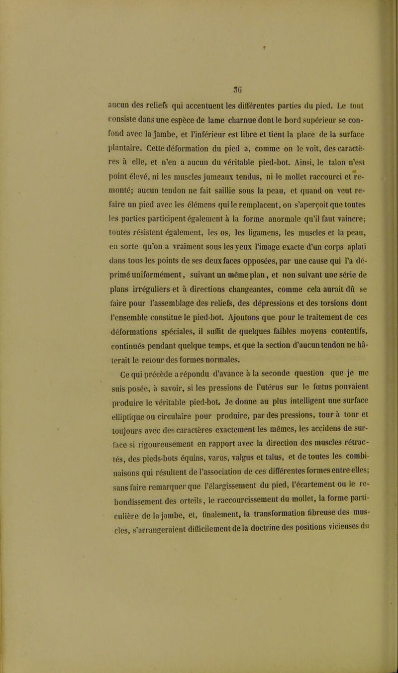 r .16 aucun des reliefs qui accentuent les différentes parties du pied. Le tout consiste dans une espèce de lame charnue dont le bord supérieur se con- fond avec la jambe, et l’inférieur est libre et tient la place de la surface plantaire. Cette déformation du pied a, comme on le voit, des caractè- res à elle, et n’en a aucun du véritable pied-bot. Ainsi, le talon n’est point élevé, ni les muscles jumeaux tendus, ni le mollet raccourci et re- monté; aucun tendon ne fait saillie sous la peau, et quand on veut re- faire un pied avec les élémens qui le remplacent, on s’aperçoit que toutes les parties participent également à la forme anormale qu’il faut vaincre; toutes résistent également, les os, les ligamens, les muscles et la peau, en sorte qu’on a vraiment sous les yeux l’image exacte d’un corps aplati dans tous les points de ses deux faces opposées, par une cause qui l’a dé- primé uniformément, suivant un même plan, et non suivant une série de plans irréguliers et à directions changeantes, comme cela aurait dû se faire pour l’assemblage des reliefs, des dépressions et des torsions dont l’ensemble constitue le pied-bot. Ajoutons que pour le traitement de ces déformations spéciales, il suffit de quelques faibles moyens contentifs, continués pendant quelque temps, et que la section d’aucun tendon ne hâ- terait le retour des formes normales. Ce qui précède a répondu d’avance à la seconde question que je me suis posée, à savoir, si les pressions de l’utérus sur le fœtus pouvaient produire le véritable pied-bot. Je donne au plus intelligent une surface elliptique ou circulaire pour produire, par des pressions, tour à tour et toujours avec des caractères exactement les mêmes, les accidens de sur- face si rigoureusement en rapport avec la direction des muscles rétrac- tés, des pieds-bots équins, varus, valgus et talus, et de toutes les combi- naisons qui résultent de l’association de ces différentes formes entre elles; sans faire remarquer que l’élargissement du pied, l’écartement ou le re- bondissement des orteils, le raccourcissement du mollet, la forme parti- culière de la jambe, et, finalement, la transformation fibreuse des mus- cles, s’arrangeraient difficilement de la doctrine des positions vicieuses du