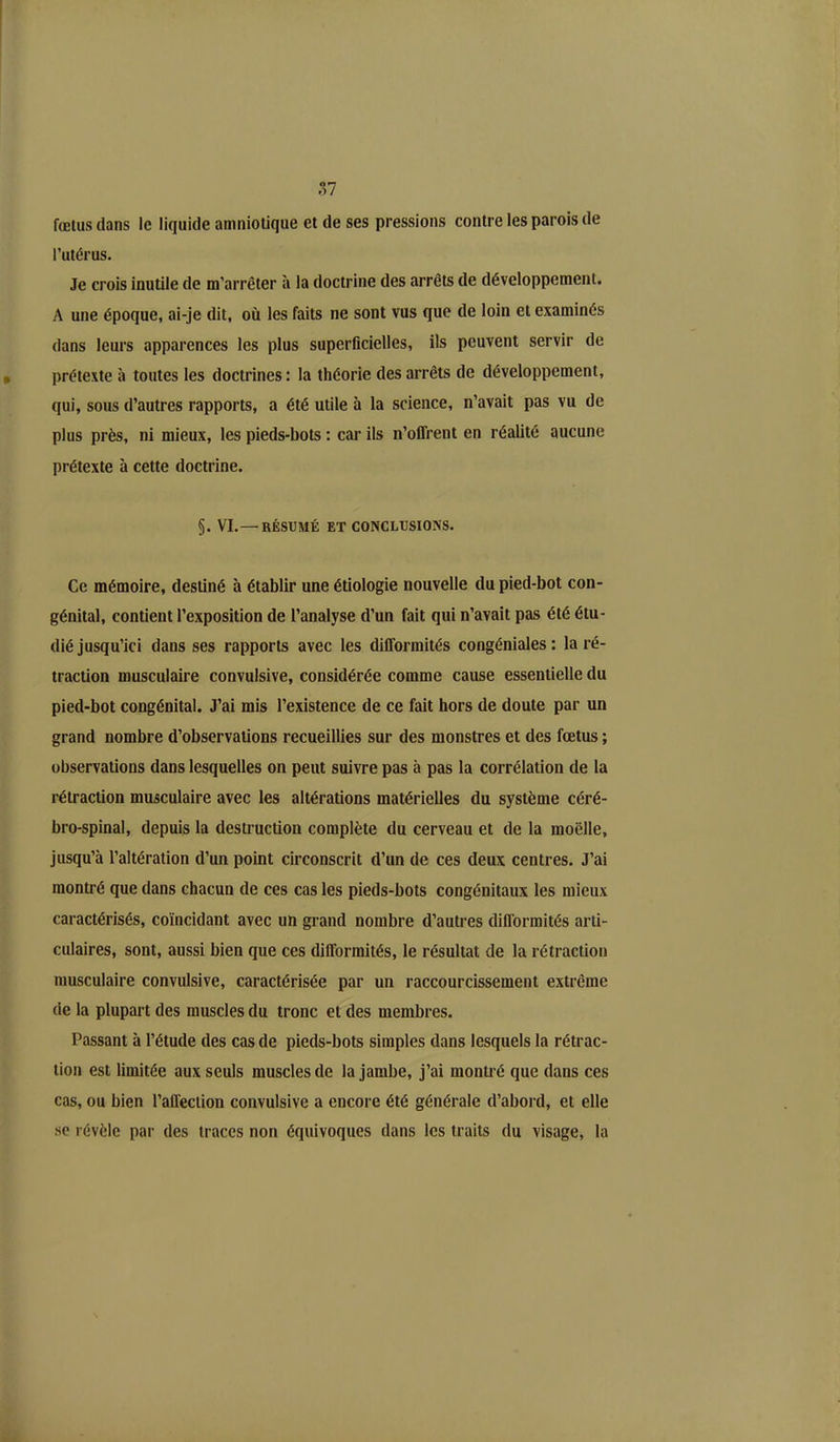 fœtus dans le liquide amniotique et de ses pressions contre les parois de l’utérus. Je crois inutile de m’arrêter à la doctrine des arrêts de développement. A une époque, ai-je dit, où les faits ne sont vus que de loin et examinés dans leurs apparences les plus superficielles, ils peuvent servir de prétexte à toutes les doctrines : la théorie des arrêts de développement, qui, sous d’autres rapports, a été utile à la science, n’avait pas vu de plus près, ni mieux, les pieds-bots : car ils n’offrent en réalité aucune prétexte à cette doctrine. §. VI.—RÉSUMÉ ET CONCLUSIONS. Ce mémoire, destiné à établir une étiologie nouvelle du pied-bot con- génital, contient l’exposition de l’analyse d’un fait qui n’avait pas été étu- dié jusqu’ici dans ses rapports avec les difformités congéniales: la ré- traction musculaire convulsive, considérée comme cause essentielle du pied-bot congénital. J’ai mis l’existence de ce fait hors de doute par un grand nombre d’observations recueillies sur des monstres et des fœtus ; observations dans lesquelles on peut suivre pas à pas la corrélation de la rétraction musculaire avec les altérations matérielles du système céré- bro-spinal, depuis la destruction complète du cerveau et de la moelle, jusqu’à l’altération d’un point circonscrit d’un de ces deux centres. J’ai montré que dans chacun de ces cas les pieds-bots congénitaux les mieux caractérisés, coïncidant avec un grand nombre d’autres difformités arti- culaires, sont, aussi bien que ces difformités, le résultat de la rétraction musculaire convulsive, caractérisée par un raccourcissement extrême de la plupart des muscles du tronc et des membres. Passant à l’étude des cas de pieds-bots simples dans lesquels la rétrac- tion est limitée aux seuls muscles de la jambe, j’ai montré que dans ces cas, ou bien l’affection convulsive a encore été générale d’abord, et elle se révèle par des traces non équivoques dans les traits du visage, la