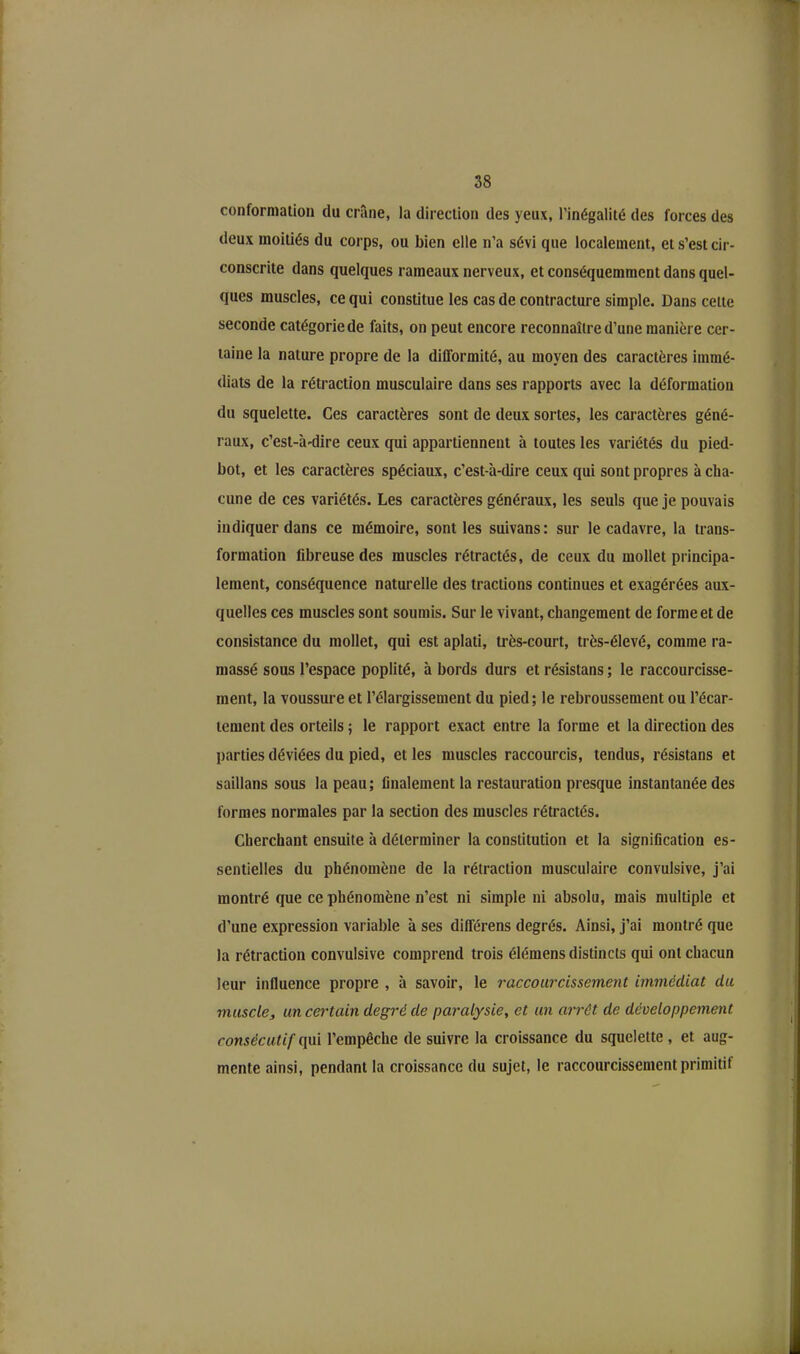 conformation du crâne, la direction des yeux, l’inégalité des forces des deux moitiés du corps, ou bien elle n’a sévi que localement, et s’est cir- conscrite dans quelques rameaux nerveux, et conséquemment dans quel- ques muscles, ce qui constitue les cas de contracture simple. Dans cette seconde catégorie de faits, on peut encore reconnaître d’une manière cer- taine la nature propre de la difformité, au moyen des caractères immé- diats de la rétraction musculaire dans ses rapports avec la déformation du squelette. Ces caractères sont de deux sortes, les caractères géné- raux, c’est-à-dire ceux qui appartiennent à toutes les variétés du pied- bot, et les caractères spéciaux, c’est-à-dire ceux qui sont propres à cha- cune de ces variétés. Les caractères généraux, les seuls que je pouvais indiquer dans ce mémoire, sont les suivans: sur le cadavre, la trans- formation fibreuse des muscles rétractés, de ceux du mollet principa- lement, conséquence naturelle des tractions continues et exagérées aux- quelles ces muscles sont soumis. Sur le vivant, changement de forme et de consistance du mollet, qui est aplati, très-court, très-élevé, comme ra- massé sous l’espace poplité, à bords durs et résistans ; le raccourcisse- ment, la voussure et l’élargissement du pied; le rebroussement ou l’écar- tement des orteils ; le rapport exact entre la forme et la direction des parties déviées du pied, et les muscles raccourcis, tendus, résistans et saillans sous la peau; finalement la restauration presque instantanée des formes normales par la section des muscles rétractés. Cherchant ensuite à déterminer la constitution et la signification es- sentielles du phénomène de la rétraction musculaire convulsive, j’ai montré que ce phénomène n’est ni simple ni absolu, mais multiple et d’une expression variable à ses différens degrés. Ainsi, j’ai montré que la rétraction convulsive comprend trois élémens distincts qui ont chacun leur influence propre , à savoir, le raccourcissement immédiat clu musclej un certain degré de paralysie, et un arrêt de développement consécutif qui l’empêche de suivre la croissance du squelette , et aug- mente ainsi, pendant la croissance du sujet, le raccourcissement primitif