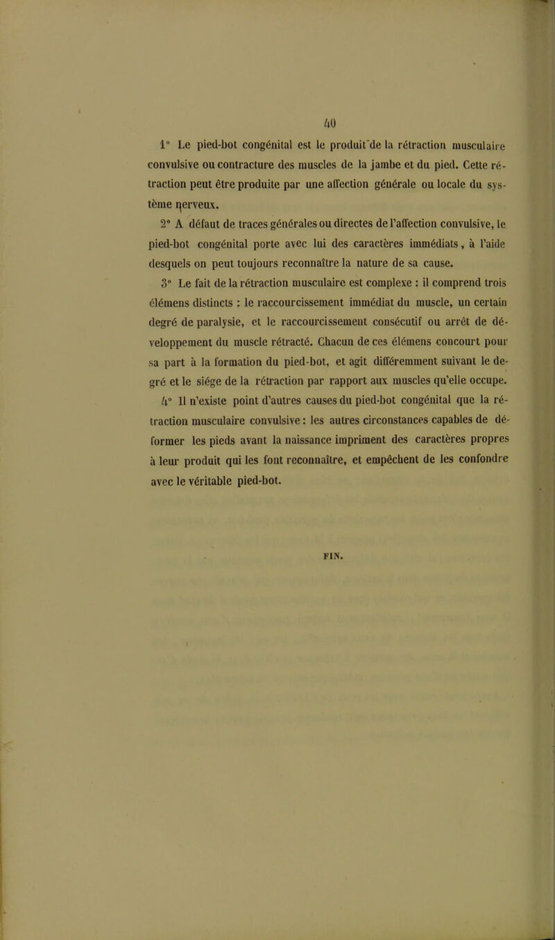 1° Le pied-bot congénital est le produitde la rétraction musculaire convulsive ou contracture des muscles de la jambe et du pied. Cette ré- traction peut être produite par une affection générale ou locale du sys- tème qerveux. 2° A défaut de traces générales ou directes de l’affection convulsive, le pied-bot congénital porte avec lui des caractères immédiats, à l’aide desquels on peut toujours reconnaître la nature de sa cause. 3° Le fait de la rétraction musculaire est complexe : il comprend trois élémens distincts : le raccourcissement immédiat du muscle, un certain degré de paralysie, et le raccourcissement consécutif ou arrêt de dé- veloppement du muscle rétracté. Chacun de ces élémens concourt pour sa part à la formation du pied-bot, et agit différemment suivant le de- gré et le siège de la rétraction par rapport aux muscles qu’elle occupe. 4° Il n’existe point d’autres causes du pied-bot congénital que la ré- traction musculaire convulsive : les autres circonstances capables de dé- former les pieds avant la naissance impriment des caractères propres à leur produit qui les font reconnaître, et empêchent de les confondre avec le véritable pied-bot. FIN. t