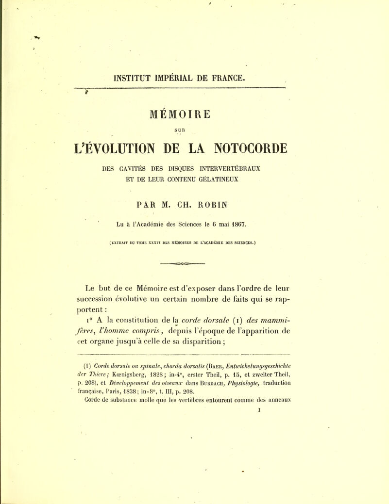 INSTITUT IMPÉRIAL DE FRANCE. MÉMOIRE SUR L'ÉVOLUTION DE LA NOTOCORDE DES CAVITÉS DES DISQUES INTERVERTÉBRAUX ET DE LEUR CONTENU GÉLATINEUX PAR M. CH. ROBIN Lu à l'Académie des Sciences le 6 mai 1867. (EXTRAIT DD TOME XXXVI DES MÉMOIRES DE L'ACADÉMIE DES SCIENCES.) Le but de ce Mémoire est d'exposer dans l'ordre de leur succession évolutive un certain nombre de faits qui se rap- portent : !° A la constitution de la corde dorsale (i) des mamnn- Jeres^ l'homme compris, depuis l'époque de l'apparition de cet organe jusqu'à celle de sa disparition ; (1) Corde dorsale ou spinale^ chorda dorsalis (Baer, Entwickelungsgeschichte der Thiere; Kœnigsberg, 1828; in-4°, erster Theil, p. 15, et zweiter Theil, p. 208), et Développement des oiseavœ dans Burdacu, Physiologie, traduction française, Paris, 1838; in-8°, t. III, p. 208. Corde de substance molle que les vertèbres entourent comme des anneaux