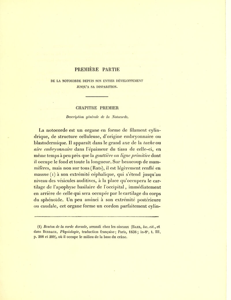 PREMIÈRE PARTIE DE LA NOTOGORDE DEPUIS SON ENTIER DÉVELOPPEMENT JUSQU'A SA DISPARITION. CHAPITRE PREMIER Description générale de la Notocorde. La notocorde est un organe en forme de filament cylin- drique, de structure celluleuse, d'origine embryonnaire ou blastodermique. Il apparaît dans le grand axe de la tache on aire embryonnaire dans l'épaisseur du tissu de celle-ci, en même temps à peu près que la gouttière ou ligne primitive dont il occupe le fond et toute la longueur. Sur beaucoup de mam- mifères, mais non sur tous (Rats), il est légèrement renflé en massue (i) à son extrémité céphalique, qui s'étend jusqu'au niveau des vésicules auditives, à la place qu'occupera le car- tilage de l'apophyse basiiaire de l'occipital, immédiatement en arrière de celle qui sera occupée par le cartilage du corps du sphénoïde. Un peu aminci à son extrémité postérieure ou caudale, cet organe forme un cordon parfaitement cylin- (1) Bouton de la corde dorsale, arrondi chez les oiseaux (Baer, loc. cit., et dans BuRDACU, Physiologie, traduction française; Paris, 1838; in-8°, t. III, p. 208 et 209), oii il occupe le milieu de la base du crâne.