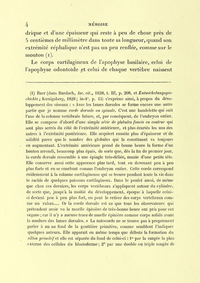 drique et d'une épaisseur qui reste à peu de chose près de 5 centièmes de millimètre dans toute sa longueur, quand son extrémité céphalique n'est pas un peu renflée, comme sur le mouton (i). Le corps cartilagineux de l'apophyse basilaire, celui de l'apophyse odontoide et celui de chaque vertèbre naissent (1) Baer (dans Burdach, loc. cit., 1838, t, IIÏ, p. 208, et Entwickelungsges- chichte ; Kœnigsberg, i828; in-4°, p. 15) s'exprime ainsi, à propos du déve- loppement des oiseaux : « Avec les lames dorsales se forme encore une autre partie que je nomme corde dorsale ou spinale. C'est une bandelette qui suit l'axe de la colonne vertébrale future, et, par conséquent, de l'embryon entier. Elle se compose d'abord d'une simple série de globules foncés en couleur qui sont plus serrés du côté de l'extrémité antérieure^, et plus écartés les uns des autres à l'extrémité postérieure. Elle acquiert ensuite plus d'épaisseur et'de solidité parce que le nombre des globules qui la constituent va toujours » en augmentant. L'extrémité antérieure prend de bonne heure la forme d'un bouton arrondi, beaucoup plus épais, de sorte que^ dès la tin du premier jour, la corde dorsale ressemble à une épingle très-déliée, munie d'une petite tête- Elle conserve aussi cette apparence plus tard, tout en devenant peu à peu plus forte et en se courbant comme l'embryon entier. Cette corde correspond évidemment à la colonne cartilagineuse qui se trouve pendant toute la vie dans le rachis de quelques poissons cartilagineux. Dans le poulet aussi;, de même que chez ces derniers, les corps vertébraux s'appliquent autour du cylindre, de sorte que, jusqu'à la moitié du développement, époque à laquelle celui- ci devient peu à peu plus fort, on peut le retirer des corps vertébraux com- me un ruban.... Or la corde dorsale est ce que tous les observateurs qui prétendent avoir vu la moelle épinière de très-bonne heure ont pris pour cet organe ; car il n'y a aucune trace de moelle épinière comme corps solide avant la soudure des lames dorsales. » La notocorde ne se trouve pas à proprement parler à nu au fond de la gouttière primitive, comme semblent l'indiquer quelques auteurs. Elle apparaît en même temps que débute la formation du sillon primiiif et elle est séparée du fond de celui-ci : l par la rangée la plus externe des cellules du blastoderme; 2 par une double ou triple rangée de