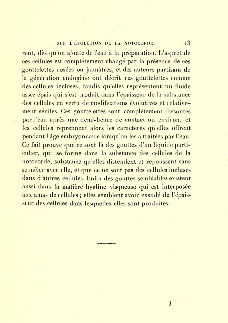 rent, dès qu'on ajoute de l'eau à la préparation. L'aspect de ces cellules est complètement changé par la présence de ces gouttelettes rosées ou jaunâtres, et des auteurs partisans de la génération endogène ont décrit ces gouttelettes comme des cellules incluses, tandis qu'elles représentent un fluide assez épais qui s'est produit dans l'épaisseur de la substance des cellules en vertu de modifications évolutives et relative- ment séniles. Ces gouttelettes sont complètement dissoutes par l'eau après une demi-heure de contact ou environ, et les cellules reprennent alors les caractères qu'elles offrent pendant l'âge embryonnaire lorsqu'on les a traitées par l'eau. Ce fait prouve que ce sont là des gouttes d'un liquide parti- culier, qui se forme dans la substance des cellules de la notocorde, substance qu'elles distendent et repoussent sans se mêler avec elle, et que ce ne sont pas des cellules incluses dans d'autres cellules. Enfin des gouttes semblables existent aussi dans la matière hyaline visqueuse qui est interposée aux amas de cellules; elles semblent avoir exsudé de l'épais- seur des cellules dans les((uelles elles sont produites. 3