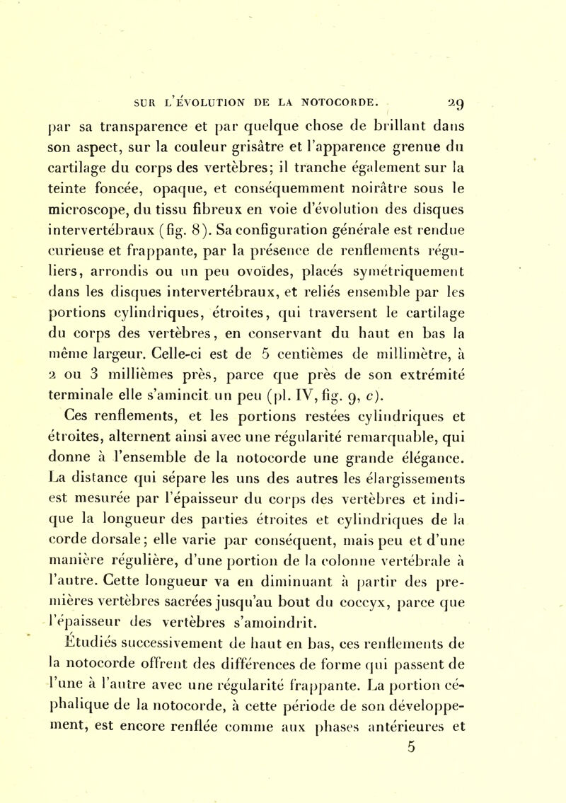 par sa transparence et par quelque chose de brillant dans son aspect, sur la couleur grisâtre et l'apparence grenue du cartilage du corps des vertèbres; il tranche également sur la teinte foncée, opaque, et conséquemment noirâtre sous le microscope, du tissu fibreux en voie d'évolution des disques intervertébraux (fig. 8). Sa configuration générale est rendue curieuse et frappante, par la présence de renflements régu- liers, arrondis ou un peu ovoïdes, placés symétriquement dans les disques intervertébraux, et reliés ensemble par les portions cylindriques, étroites, qui traversent le cartilage du corps des vertèbres, en conservant du haut en bas la même largeur. Celle-ci est de 5 centièmes de millimètre, à 2 ou 3 millièmes près, parce que près de son extrémité terminale elle s'amincit un peu (pl. IV, fig. 9, c). Ces renflements, et les portions restées cylindriques et étroites, alternent ainsi avec une régularité remarquable, qui donne à l'ensemble de la notocorde une grande élégance. La distance qui sépare les uns des autres les élargissements est mesurée par l'épaisseur du corps des vertèbres et indi- que la longueur des parties étroites et cylindriques de la corde dorsale ; elle varie par conséquent, mais peu et d'une manière régulière, d'une portion de la colonne vertébrale à l'autre. Cette longueur va en diminuant à partir des pre- mières vertèbres sacrées jusqu'au bout du coccyx, parce que l'épaisseur des vertèbres s'amoindrit. Étudiés successivement de haut en bas, ces renflements de la notocorde offrent des différences de forme (jui passent de l'une à l'autre avec une régularité fraj)pante. La portion cé- phalique de la notocorde, à cette période de son développe- ment, est encore renflée comme aux phases antérieures et 5