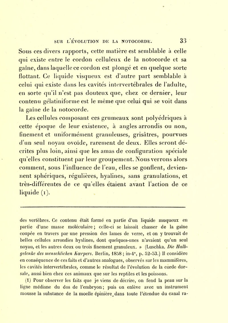 Sous ces divers rapports, cette matière est semblable à celle qui existe entre le cordon celluleiix de la notocorde et sa gaîne, dans laquelle ce cordon est plongé et en quelque sorte flottant. Ce liquide visqueux est d'autre part semblable à celui qui existe dans les cavités intervertébrales de l'adulte, en sorte qu'il n'est pas douteux que, chez ce dernier, leur contenu gélatiniforme est le même que celui qui se voit dans la gaîne de la notocorde. Les cellules composant ces grumeaux sont polyédriques à cette époque de leur existence, à angles arrondis ou non, finement et uniformément granuleuses, grisâtres, pourvues d'un seul noyau ovoïde, rarement de deux. Elles seront dé- crites plus loin, ainsi que les amas de configuration spéciale qu'elles constituent par leur groupement. Nous verrons alors comment, sous l'influence de l'eau, elles se gonflent, devien- nent sphériques, régulières, hyalines, sans granulations, et très-différentes de ce qu'elles étaient avant l'action de ce liquide (i). des vertèbres. Ce contenu était formé en partie d'un liquide muqueux en partie d'une masse moléculaire ; celle-ci se laissait chasser de la gaîne coupée en travers par une pression des lames de verre, et on y trouvait de belles cellules arrondies hyalines, dont quelques-unes n'avaient qu'un seul noyau, et les autres deux ou trois finement granuleux. » (Luschka. Die Halb- gelenke des menschlichen Kœrpers. Berlin, 1858 ; in-4°, p. 52-o3.) Il considère en conséquence de ces faits et d'autres analogues, observés sur les mammifères, les cavités intervertébrales, comme le résultat de l'évolution de la corde dor- sale, aussi bien chez ces animaux que sur les reptiles et les poissons. (1) Pour observer les faits que je viens de décrire, on fend la peau sur la ligne médiane du dos de Fembryon ; puis on enlève avec un instrument mousse la substance de la moelle épinière^,dans toute l'étendue du canal ra-