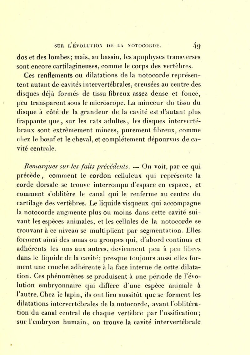 dos et des lombes; mais, au bassin, les apophyses transverses sont encore cartilagineuses, comme le corps des vertèbres. Ces renflements ou dilatations de la notocorde représen- tent autant de cavités intervertébrales, creusées au centre des disques déjà formés de tissu fibreux assez dense et foncé, peu transparent sous le microscope. La minceur du tissu du disque à côté de la grandeur de la cavité est d'autant plus frappante que, sur les rats adultes, les disques interverté- braux sont extrêmement minces, purement fibreux, comme chez le bœuf et le cheval, et complètement dépourvus de ca- vité centrale. Remarques sur les faits précédents. — On voit, par ce qui précède , comment le cordon celluleux qui représente la corde dorsale se trouve interrompu d'espace en espace, et comment s'oblitère le canal qui le renferme au centre du cartilage des vertèbres. Le liquide visqueux qui accompagne la notocorde augmente plus ou moins dans cette cavité sui- vant les espèces animales, et les cellules de la notocorde se trouvant à ce niveau se multiplient par segmentation. Elles forment ainsi des amas ou groupes qui, d'abord continus et adhérents les uns aux autres, deviennent jjeu à jjeu librrs dans le liquide de la cavité; presque toujours aussi elles for- ment une couche adhérente à la face interne de cette dilata- tion. Ces phénomènes se produisent à une période de l'évo- lution embryonnaire qui diffère d'une espèce animale à l'autre. Chez le lapin, ils ont lieu aussitôt que se forment les dilatations intervertébrales de la notocorde, avant l'oblitéra- tion du canal central de chaque vertèbre par l'ossification; sur l'embryon humain, on trouve la cavité intervertébrale