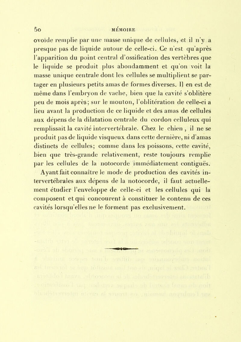 ovoïde remplie par une masse unique de cellules, et il n'y a presque pas de liquide autour de celle-ci. Ce n'est qu'après l'apparition du point central d'ossification des vertèbres que le liquide se produit plus abondamment et qu'on voit la masse unique centrale dont les cellules se multiplient se par- tager en plusieurs petits amas de formes diverses. Tl en est de même dans l'embryon de vache, bien que la cavité s'oblitère peu de mois après; sur le mouton, l'oblitération de celle-ci a lieu avant la production de ce liquide et des amas de cellules aux dépens de la dilatation centrale du cordon celluleux qui remplissait la cavité intervertébrale. Chez le chien , il ne se produit pas de liquide visqueux dans cette dernière, ni d'amas distincts de cellules; comme dans les poissons, cette cavité, bien que très-grande relativement, reste toujours remplie par les cellules de la notocorde immédiatement contiguës. Ayant fait connaître le mode de production des cavités in- tervertébrales aux dépens de la notocorde, il faut actuelle- ment étudier l'enveloppe de celle-ci et les cellules qui la composent et qui concourent à constituer le contenu de ces cavités lorsqu'elles ne le forment pas exclusivement.