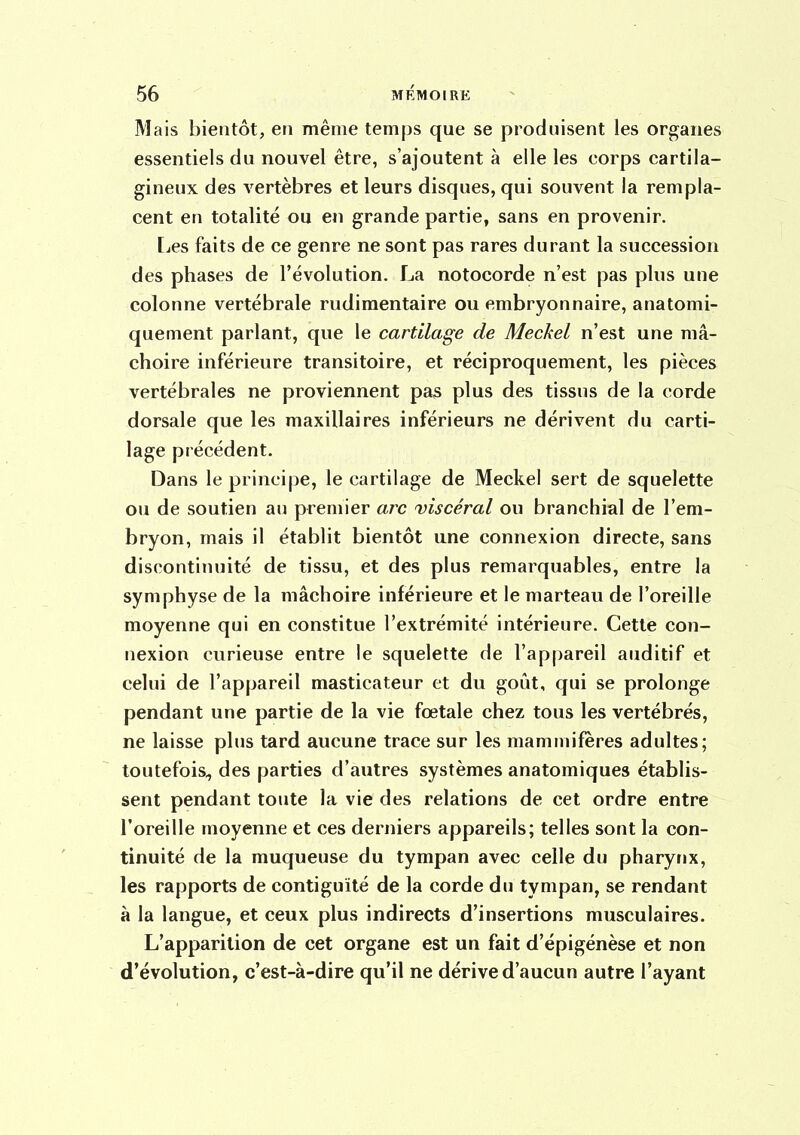 Mais bientôt, eti même temps que se produisent les organes essentiels du nouvel être, s'ajoutent à elle les corps cartila- gineux des vertèbres et leurs disques, qui souvent la rempla- cent en totalité ou en grande partie, sans en provenir. [jCS faits de ce genre ne sont pas rares durant la succession des phases de l'évolution. La notocorde n'est pas plus une colonne vertébrale rudimentaire ou embryonnaire, anatomi- quement parlant, que le cartilage de Meckel n'est une mâ- choire inférieure transitoire, et réciproquement, les pièces vertébrales ne proviennent pas plus des tissus de la corde dorsale que les maxillaires inférieurs ne dérivent du carti- lage précédent. Dans le principe, le cartilage de Meckel sert de squelette ou de soutien a»i premier arc viscéral ou branchial de l'em- bryon, mais il établit bientôt une connexion directe, sans discontinuité de tissu, et des plus remarquables, entre la symphyse de la mâchoire inférieure et le marteau de l'oreille moyenne qui en constitue l'extrémité intérieure. Cette con- nexion curieuse entre le squelette de l'appareil auditif et celui de l'appareil masticateur et du goût, qui se prolonge pendant une partie de la vie fœtale chez tous les vertébrés, ne laisse plus tard aucune trace sur les mammifères adultes; toutefois, des parties d'autres systèmes anatomiques établis- sent pendant toute la vie des relations de cet ordre entre l'oreille moyenne et ces derniers appareils; telles sont la con- tinuité de la muqueuse du tympan avec celle du pharynx, les rapports de contiguïté de la corde du tympan, se rendant à la langue, et ceux plus indirects d'insertions musculaires. L'apparition de cet organe est un fait d'épigénèse et non d'évolution, c'est-à-dire qu'il ne dérive d'aucun autre l'ayant