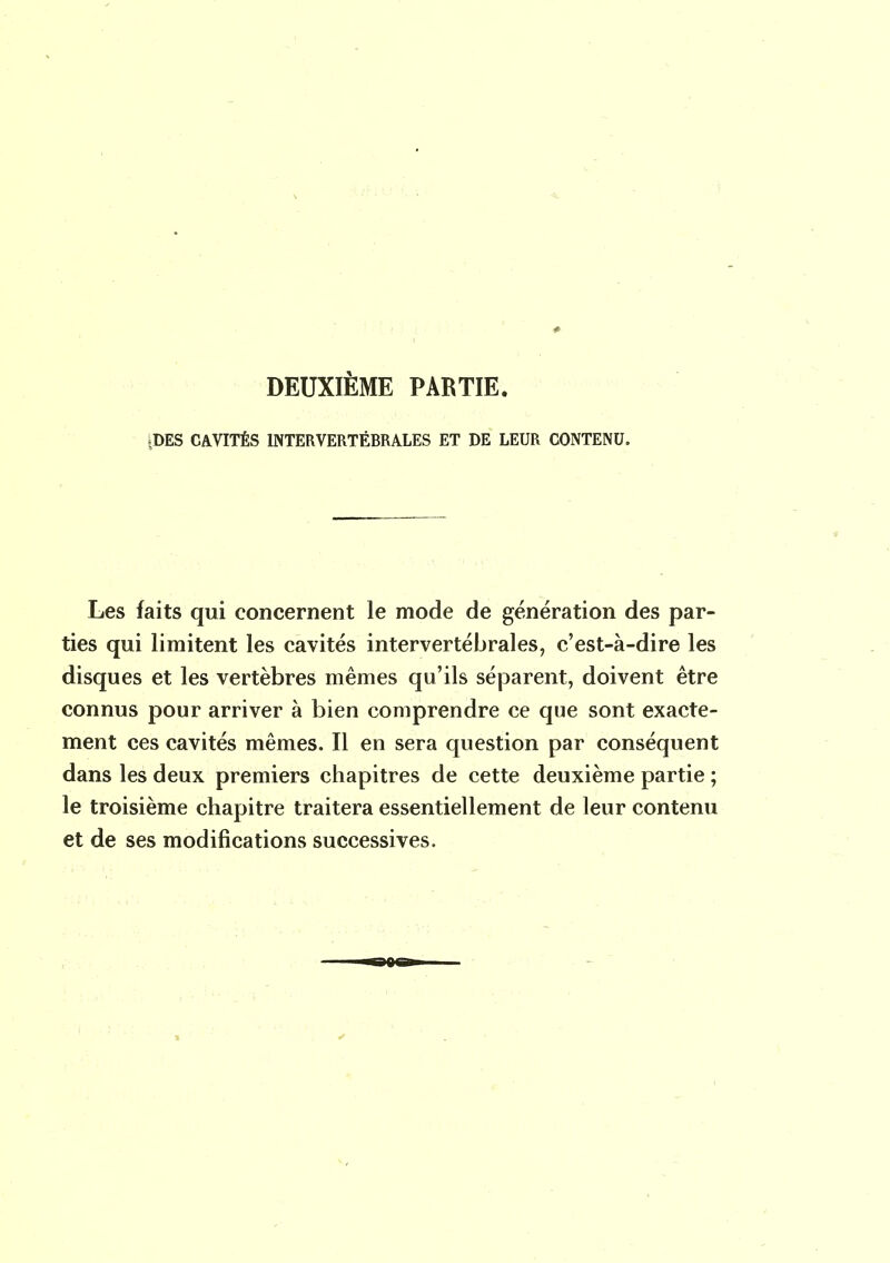 DEUXIÈME PARTIE. £DES CAVITÉS INTERVERTÉBRALES ET DE LEUR CONTENU. Les faits qui concernent le mode de génération des par- ties qui limitent les cavités intervertébrales, c'est-à-dire les disques et les vertèbres mêmes qu'ils séparent, doivent être connus pour arriver à bien comprendre ce que sont exacte- ment ces cavités mêmes. Il en sera question par conséquent dans les deux premiers chapitres de cette deuxième partie ; le troisième chapitre traitera essentiellement de leur contenu et de ses modifications successives.