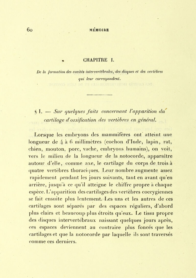 CHAPITRE I. De la formation des cavités intervertébrales, des disques et des vertèbres qui leur correspondent. ^ I. — Sur quelques faits concernant l'apparition du cartilage d'ossification des vertèbres en général. Lorsque les embryons des mammifères ont atteint une longueur de 4 à 6 millimètres (cochon d'Inde, lapin, rat, chien, mouton, porc, vache, embryons humains), on voit, vers le milieu de la longueur de la notocorde, apparaître autour d'elle, comme axe, le cartilage du corps de trois à quatre vertèbres thoraci(|ues. Leur nombre augmente assez rapidement pendant les jours suivants, tant en avant qu'en arrière, jusqu'à ce qu'il atteigne le chiffre propre à chaque espèce. L'apparition des cartilages des vertèbres coccygieunes se fait ensuite plus lentement. Les uns et les autres de ces cartilages sont séparés par des espaces réguliers, d'abord plus clairs et beaucoup plus étroits qu'eux. Le tissu propre des disques intervertébraux naissant quelques jours après, ces espaces deviennent au contraire plus foncés que les cartilages et que la notocorde par laquelle ils sont traversés comme ces derniers.