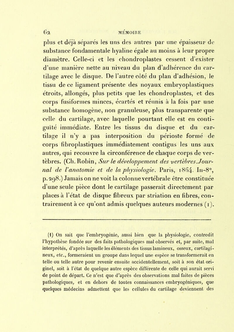 plus et déjà séparés les uns des autres par une épaisseur de substance fondamentale hyaline égale au moins à leur propre diamètre. Celle-ci et les chondroplastes cessent d'exister d'une manière nette au niveau du plan d'adhérence du car- tilage avec le disque. De l'autre côté du plan d'adhésion, le tissu de ce ligament présente des noyaux embryoplastiques étroits, allongés, plus petits que les chondroplastes, et des corps fusiformes minces, écartés et réunis à la fois par une substance homogène, non granuleuse, plus transparente que celle du cartilage, avec laquelle pourtant elle est en conti- guïté immédiate. Entre les tissus du disque et du car- tilage il n'y a pas interposition du périoste formé de corps fibroplastiques immédiatement contigus les uns aux autres, qui recouvre la circonférence de chaque corps de ver- tèbres. (Ch. Robin, Sur le développement des vertèbres .Jour- nal de l'anatomie et de la physiologie. Paris, 1864.. In-8, p. 298.) Jamais on ne voit la colonne vertébrale être constituée d'une seule pièce dont le cartilage passerait directement par places à l'état de disque fibreux par striation en fibres, con- trairement à ce qu'ont admis quelques auteurs modernes (i). (1) On sait que l'embryogénie, aussi bien que la physiologie, contredit l'hypothèse fondée sur des faits pathologiques mal observés et^ par suite, mal interprétés, d'après laquelle les éléments des tissus lamineux, osseux, cartilagi- neux, etc., formeraient un groupe dans lequel une espèce se transformerait en telle ou telle autre pour revenir ensuite accidentellement, soit à son état ori- ginel, soit à l'état de quelque autre espèce différente de celle qui aurait servi de point de départ. Ce n'est que d'après des observations mal faites de pièces pathologiques, et en dehors de toutes connaissances embryogéniques, que quelques médecins admettent que les cellules du cartilage deviennent des