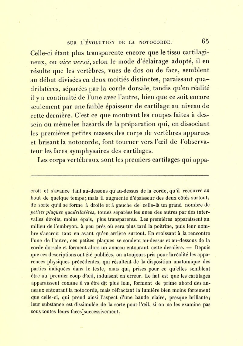 Celle-ci étant plus transparente encore que le tissu cartilagi- neux, ou vice versa, selon le mode d'éclairage adopté, il en résulte que les vertèbres, vues de dos ou de face, semblent au début divisées en deux moitiés distinctes, paraissant qua- drilatères, séparées par la corde dorsale, tandis qu'en réalité il y a continuité de l'une avec l'autre, bien que ce soit encore seulement par une faible épaisseur de cartilage au niveau de cette dernière. C'est ce que montrent les coupes faites à des- sein ou même les hasards de la préparation qui, en dissociant les premières petites masses des corps de vertèbres apparues et brisant la notocorde, font tourner vers l'œil de l'observa- teur les faces symphysaires des cartilages. Les corps vertébraux sont les premiers cartilages qui appa- croît et s'avance tant au-dessous qu'au-dessus de la corde, qu'il recouvre au bout de quelque temps; mais il augmente d'épaisseur des deux côtés surtout, de sorte qu'il se forme à droite et à gauche de celle-là un grand nombre de petites plaques quadrilatères, toutes séparées les unes des autres par des inter- valles étroits, moins épais, plus transparents. Les premières apparaissent au milieu de l'embryon, à peu près où sera plus tard la poitrine, puis leur nom- bre s'accroît tant en avant qu'en arrière surtout. En croissant à la rencontre l'une de l'autre, ces petites plaques se soudent au-dessus et au-dessous de la corde dorsale et forment alors un anneau entourant cette dernière. — Depuis que ces descriptions ont été publiées, on a toujours pris pour la réalité les appa- rences physiques précédentes, qui résultent de la disposition anatomique des parties indiquées dans le texte, mais qui, prises pour ce qu'elles semblent être au premier coup d'œil, induisent en erreur. Le fait est que les cartilages apparaissent comme il va être dit plus loin, forment de prime abord des an- neaux entourant la notocorde, mais réfractant la lumière bien moins fortement que celle-ci, qui prend ainsi l'aspect d'une bande claire, presque brillante; leur substance est dissimulée de la sorte pour l'œil, si on ne les examine pas sous toutes leurs faces_]^successiveraent.