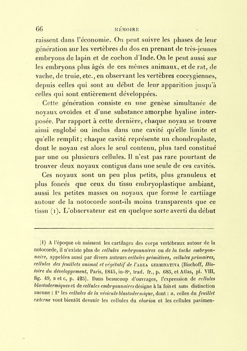 raisseiît dans l'économie. On pent suivre les phases de leur génération sur les vertèbres du dos en prenant de très-jeunes embryons de lapin et de cochon d'Inde. On le peut aussi sur les embryons plus âgés de ces mêmes animaux, et de rat, de vache, de truie, etc., en observant les vertèbres coccygiennes, depuis celles qui sont au début de leur apparition jusqu'à celles qui sont entièrement développées. Cette génération consiste en une genèse simultanée de noyaux ovoïdes et d'une substance amorphe hyaline inter- posée. Par rapport à cette dernière, chaque noyau se trouve ainsi englobé ou inclus dans une cavité qu'elle limite et qu'elle remplit; chaque cavité représente un chondroplaste, dont le noyau est alors le seul contenu, plus tard constitué par une ou plusieurs cellules. Il n'est pas rare pourtant de trouver deux noyaux contigus dans une seule de ces cavités. Ces noyaux sont un peu plus petits, plus granuleux et plus foncés que ceux du tissu embryoplastique ambiant, aussi les petites masses ou noyaux que forme le cartilage autour de la notocorde sont-ils moins transparents que ce tissu (i). L'observateur est en quelque sorte averti du début (1) A l'époque où naissent les cartilages des corps vertébraux autour de la notocorde, il n'existe plus de cellules embryonnaires ou de la tache embryon- naire, appelées aussi par divers auteurs cellules primitives, cellules primaires, cellules des feuillets animal et végétatif de /'area germinatiya (Bischoff, His- toire du développement, Paris, 1845, in-S, trad. fr., p, 685, et Atlas, pl. VIII, tig. 49, B et c, p. 425). Dans beaucoup d'ouvrages, l'expression de cellules blastodermiques et de cellules embryonnaires dés]gm à la fois et sans distinction aucune : 1° les cellules delà vésiculeblastodermique, dont : a. celles du feuillet externe vont bientôt devenir les cellules du chorion et les cellules pavimen-