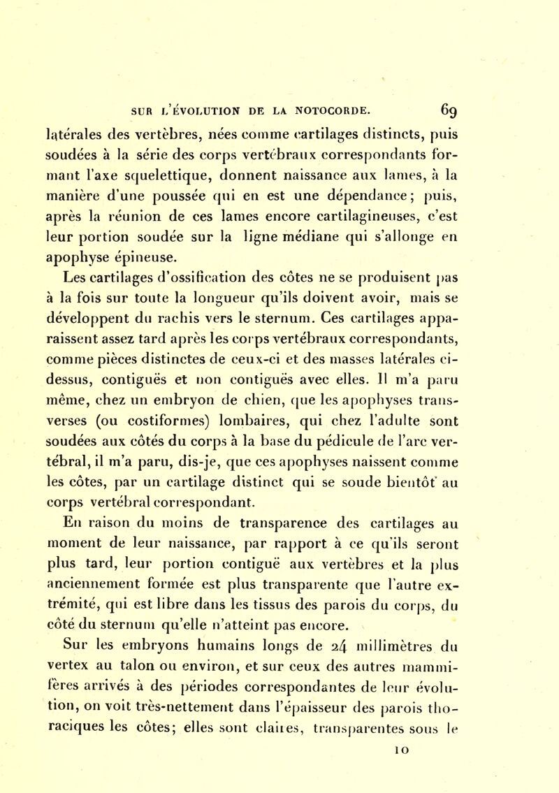 latérales des vertèbres, nées comme cartilages distincts, puis soudées à la série des corps vertébraux correspondants for- mant l'axe squelettique, donnent naissance aux lames, à la manière d'une poussée qui en est une dépendance ; puis, après la réunion de ces lames encore cartilagineuses, c'est leur portion soudée sur la ligne médiane qui s'allonge en apophyse épineuse. Les cartilages d'ossification des côtes ne se produisent pas à la fois sur toute la longueur qu'ils doivent avoir, mais se développent du rachis vers le sternum. Ces cartilages appa- raissent assez tard après les corps vertébraux correspondants, comme pièces distinctes de ceux-ci et des masses latérales ci- dessus, contiguës et i]on contiguës avec elles. 11 m'a pai u même, chez un embryon de chien, f[ue les apophyses trans- verses (ou costiformes) lombaires, qui chez l'adulte sont soudées aux côtés du corps à la base du pédicule de l'arc ver- tébral, il m'a paru, dis-je, que ces apophyses naissent comme les côtes, par un cartilage distinct qui se soude bientôt' au corps vertébral correspondant. En raison du moins de transparence des cartilages au moment de leur naissance, par rapport à ce qu'ils seront plus tard, leur portion contiguë aux vertèbres et la plus anciennement formée est plus transparente que l'autre ex- trémité, qui est libre dans les tissus des parois du corps, du côté du sternum qu'elle n'atteint pas encore. Sur les embryons humains longs de 24 millimètres du vertex au talon ou environ, et sur ceux des autres mammi- fères arrivés à des périodes correspondantes de leur évolu- tion, on voit très-nettement dans l'épaisseur des parois tlio- raciques les côtes; elles sont claiies, transparentes sous le 10