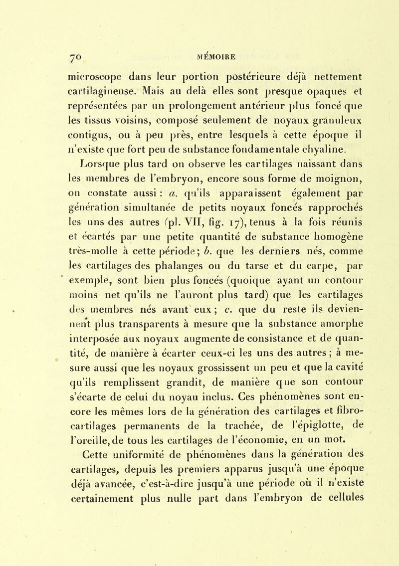 microscope dans leur portion postérieure déjà nettement cartilagineuse. Mais au delà elles sont presque opaques et représentées j)ar un prolongement antérieur plus foncé que les tissus voisins, composé seulement de noyaux granuleux contigus, ou à peu près, entre lesquels à cette époque il n'existe que fort peu de substance fondamentale cliyaline. Lorsque plus tard on observe les cartilages naissant dans les membres de l'embryon, encore sous forme de moignon, on constate aussi : a. qu'ils apparaissent également par génération simultanée de petits noyaux foncés rapprochés les uns des autres Tp!. Vfl, fig. 17), tenus à la fois réunis et écartés par une petite quantité de substance homogène très-molle à cette période ; b. que les derniers nés, comme les cartilages des phalanges ou du tarse et du carpe, par exemple, sont bien plus foncés (quoique ayant un contour moins net qu'ils ne l'auront plus tard) que les cartilages des membres nés avant eux; c. que du reste ils devien- nent plus transparents à mesure que la substance amorphe interposée aux noyaux augmente de consistance et de quan- tité, de manière à écarter ceux-ci les uns des autres ; à me- sure aussi que les noyaux grossissent un peu et que la cavité qu'ils remplissent grandit, de manière que son contour s'écarte de celui du noyau inclus. Ces phénomènes sont en- core les mêmes lors de la génération des cartilages et fdDro- cartilages permanents de la trachée, de l'épiglotte, de l'oreille,de tous les cartilages de l'économie, en un mot. Cette uniformité de phénomènes dans la génération des cartilages, depuis les premiers apparus jusqu'à une époque déjà avancée, c'est-à-dire jusqu'à une période oîi il n'existe certainement plus nulle part dans l'embryon de cellules