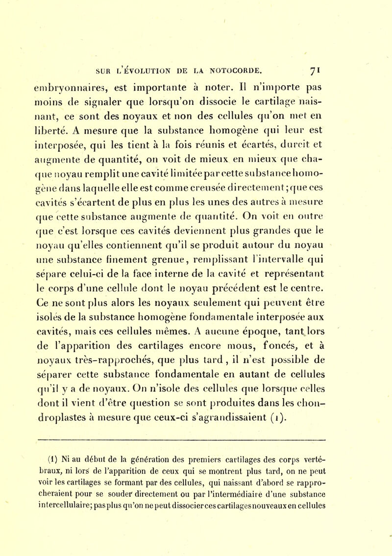 embryonnaires, est importante à noter. Il n'importe pas moins de signaler que lorsqu'on dissocie le cartilage nais- nant, ce sont des noyaux et non des cellules qu'on met en liberté. A mesure que la substance homogène qui leur est interposée, qui les tient à la fois réunis et écartés, durcit et augmente de quantité, on voit de mieux en mieux que cha- que noyau remplit une cavité limitée par cette substanceliomo- gène dans laquelle elle est comme creusée directement ; que ces cavités s'écartent de plus en plus les unes des autres à mesure que cette substance augmente de quantité. On voit en outre que c'est lorsque ces cavités deviennent plus grandes que le noyau qu'elles contiennent cpi'il se produit autour du noyau une substance finement grenue, renq>lissant Tintervalle qui sépare celui-ci de la face interne de la cavité et représentant le corps d'une cellule dont le noyau précédent est le centre. Ce ne sont plus alors les noyaux seulement qui peuvent être isolés de la substance homogène fondamentale interposée aux cavités, mais ces cellules mêmes. A aucune époque, tant lors de l'apparition des cartilages encore mous, foncés, et à noyaux, très-rapprochés, que plus tard, il n'est possible de séparer cette substance fondamentale en autant de cellules qu'il y a de noyaux. On n'isole des cellules que lorsque celles dont il vient d'être question se sont produites dans les chon- droplastes à mesure que ceux-ci s'agrandissaient (1). (1) Ni au début de la génération des premiers cartilages des corps verté- braux, ni lors de l'apparition de ceux qui se montrent plus tard, on ne peut voir les cartilages se formant par des cellules, qui naissant d'abord se rappro- cheraient pour se souder directement ou par l'intermédiaire d'une substance intercellulaire; pasplus qu'on ne peut dissocier ces cartilages nouveaux en cellules