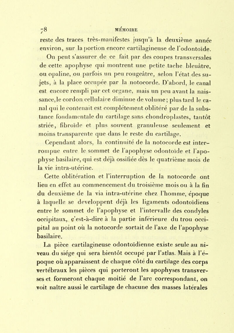 reste des traces très-manifestes jusqu'à la deuxième année environ, sur la portion encore cartilagineuse de l'odontoide. On peut s'assurer de ce fait par des coupes transversales de cette apophyse qui montrent une petite tache bleuâtre, ou opaline, ou parfois un peu rougeâtre, selon l'état des su- jets, à la place occupée par la notocorde. D'abord, le canal est encore rempli par cet organe, mais un peu avant la nais- sance,le cordon cellulaire diminue de volume; plus tard le ca- nal qui le contenait est complètement oblitéré par de la subs- tance fondamentale du cartilage sans chondroplastes, tantôt striée, fibroïde et plus souvent granuleuse seulement et moins transparente que dans le reste du cartilage. Cependant alors, la continuité de la notocorde est inter- rompue entre le sommet de l'apophyse odontoide et l'apo- physe basilaire, qui est déjà ossifiée dès le quatrième mois de la vie intra-utérine. Cette oblitération et l'interruption de la notocorde ont lieu en effet au commencement du troisième mois ou à la fin du deuxième de la via intra-utérine chez l'homme, époque à laquelle se développent déjà les ligaments odontoidiens entre le sommet de l'apophyse et l'intervalle des condyles occipitaux, c'est-à-dire à la partie inférieure du trou occi- pital au point oii la notocorde sortait de l'axe de l'apophyse basilaire. La pièce cartilagineuse odontoïdienne existe seule au ni- veau du siège qui sera bientôt occupé par l'atlas. Mais à l'é- poque où apparaissent de chaque côté du cartilage des corps vertébraux les pièces qui porteront les apophyses transver- ses et formeront chaque moitié de l'arc correspondant, on voit naître aussi le cartilage de chacune des masses latérales