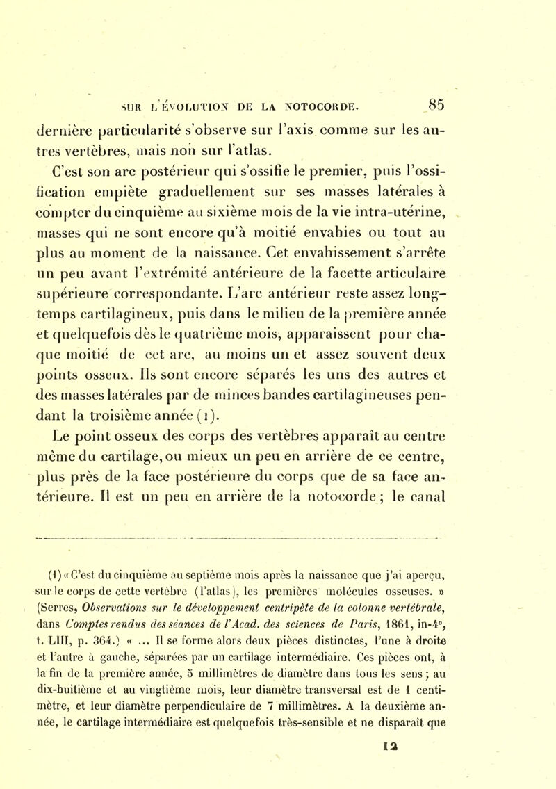 dernière particularité s'observe sur l'axis comme sur les au- tres vertèbres, mais non sur l'atlas. C'est son arc postérieur qui s'ossifie le premier, puis l'ossi- fication empiète graduellement sur ses masses latérales à compter du cinquième au sixième mois de la vie intra-utérine, masses qui ne sont encore qu'à moitié envahies ou tout au plus au moment de la naissance. Cet envahissement s'arrête un peu avant l'extrémité antérieure de la facette articulaire supérieure correspondante. L'arc antérieur reste assez long- temps cartilagineux, puis dans le milieu de la première année et quelquefois dès le quatrième mois, apparaissent pour cha- que moitié de cet arc, au moins un et assez souvent deux points osseux. Ils sont encore séparés les uns des autres et des masses latérales par de minces bandes cartilagineuses pen- dant la troisième année ( j). Le point osseux des corps des vertèbres apparaît au centre même du cartilage, ou mieux un peu en arrière de ce centre, plus près de la face postérieure du corps que de sa face an- térieure. Il est un peu en arrière de la notocorde ; le canal (1)« C'est du cinquième auseplièrae mois après la naissance que j'ai aperçu, sur le corps de cette vertèbre (l'atlas), les premières molécules osseuses. » (Serres, Observations sur le développement centripète de la colonne vertébrale, dans Comptes rendus des séances de VAcad. des sciences de Paris, 1861, in-4, t. LUI, p. 364.) « ... Il se forme alors deux pièces distinctes, l'une à droite et l'autre k gauche, séparées par un cartilage intermédiaire. Ces pièces ont, à la fin de la première année, 5 millimètres de diamètre dans tous les sens; au dix-huitième et au vingtième mois, leur diamètre transversal est de i centi- mètre, et leur diamètre perpendiculaire de 7 millimètres. A la deuxième an- née, le cartilage intermédiaire est quelquefois très-sensible et ne disparaît que