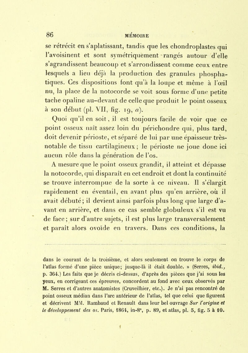 se rétrécit en s'aplatissant, tandis que les chondroplastes qui l'avoisinent et sont symétriquement rangés autour d'elle s'agrandissent beaucoup et s'arrondissent comme ceux entre lesquels a lieu déjà la production des granules phospha- tiques. Ces dispositions font qu'à la loupe et même à l'œil nu, la place de la notocorde se voit sous forme d'une petite tache opaline au-devant de celle que produit le point osseux à son début (pl. VII, fig, 19, a). Quoi qu'il en soit, il est toujours facile de voir que ce point osseux naît assez loin du périchondre qui, plus tard, doit devenir périoste, et séparé de lui par une épaisseur très- notable de tissu cartilagineux ; le périoste ne joue donc ici aucun rôle dans la génération de l'os. A mesure que le point osseux grandit, il atteint et dépasse la notocorde, qui disparaît en cet endroit et dont la continuité se trouve interrompue de la sorte à ce niveau. Il s'élargit rapidement en éventail, en avant plus qu'en arrière, où il avait débuté; il devient ainsi parfois plus long que large d'a- vant en arrière, et dans ce cas semble globuleux s'il est vu de face ; sur d'autre sujets, il est plus large transversalement et paraît alors ovoïde en travers. Dans ces conditions, la dans le courant de la troisième, et alors seulement on trouve le corps de l'atlas formé d'une pièce unique; jusque-là il était double. » (Serres, ibid., p. 364.) Les faits que je décris ci-dessus, d'après des pièces que j'ai sous les yeux, en corrigeant ces épreuves, concordent au fond avec ceux observés par M. Serres et d'autres anatomistes (Gruveilhier, etc.). Je n'ai pas rencontré de point osseux médian dans l'arc antérieur de l'atlas, tel que celui que figurent et décrivent MM. Rambaud et Renault dans leur bel ouvrage Sur l'origine et le développement des os. Paris, 1864, in-8°, p. 89, et atlas, pl. 5, fig. 5 à 10. 1