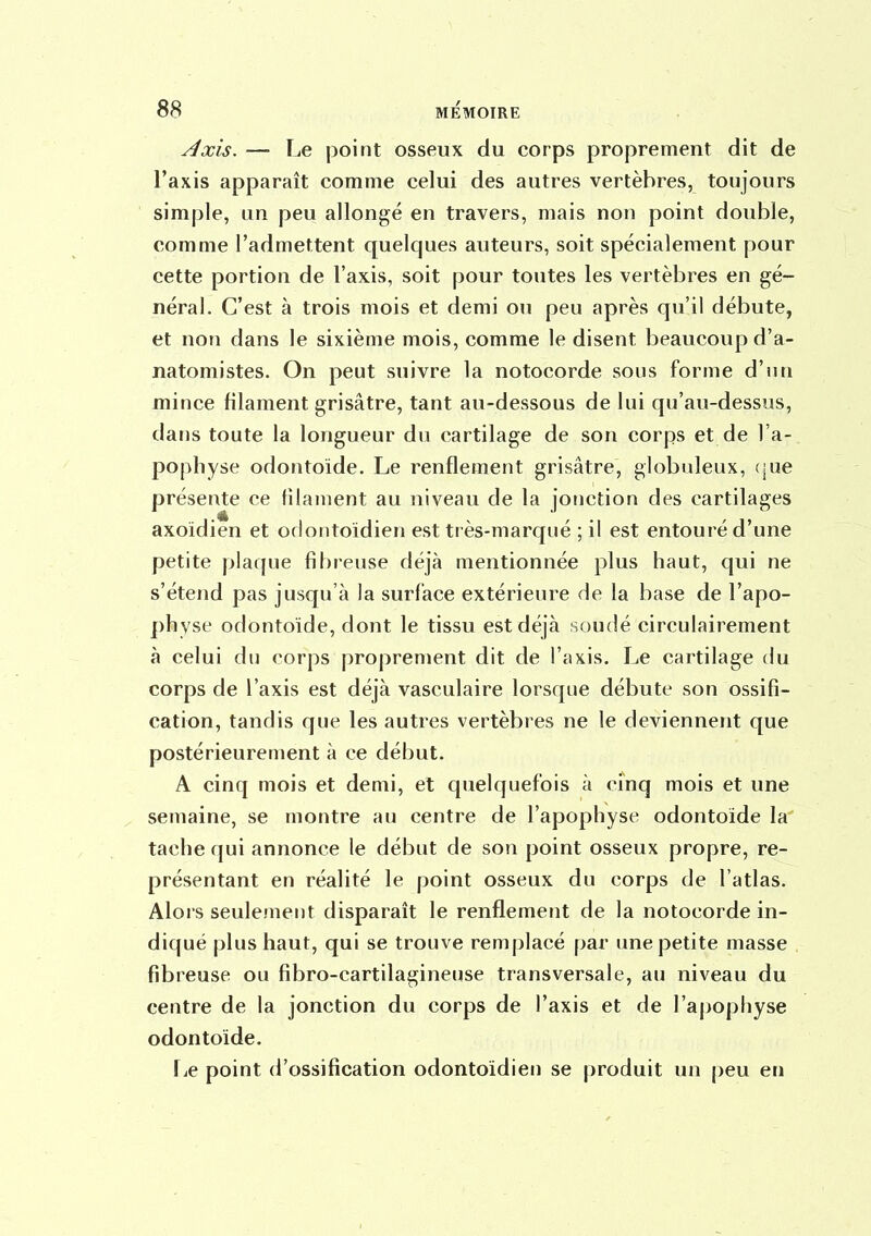 Axis. — Le point osseux du corps proprement dit de l'axis apparaît comme celui des autres vertèbres, toujours simple, un peu allongé en travers, mais non point double, comme l'admettent quelques auteurs, soit spécialement pour cette portion de l'axis, soit pour toutes les vertèbres en gé- néral. C'est à trois mois et demi ou peu après qu'il débute, et non dans le sixième mois, comme le disent beaucoup d'a- natomistes. On peut suivre la notocorde sous forme d'un mince filament grisâtre, tant au-dessous de lui qu'au-dessus, dans toute la longueur du cartilage de son corps et de l'a- pophyse odontoïde. Le renflement grisâtre, globuleux, (|ue présente ce filament au niveau de la jonction des cartilages axoïdien et odontoidien est très-marqué ; il est entouré d'une petite plaque fibreuse déjà mentionnée plus haut, qui ne s'étend pas jusqu'à la surface extérieure de la base de l'apo- physe odontoïde, dont le tissu est déjà soudé circulairement à celui du corps proprement dit de l'axis. Le cartilage du corps de l'axis est déjà vasculaire lorsque débute son ossifi- cation, tandis que les autres vertèbres ne le deviennent que postérieurement à ce début. A cinq mois et demi, et quelquefois à cinq mois et une semaine, se montre au centre de l'apophyse odontoïde la tache qui annonce le début de son point osseux propre, re- présentant en réalité le point osseux du corps de l'atlas. Alors seulement disparaît le renflement de la notocorde in- diqué plus haut, qui se trouve remplacé par une petite masse fibreuse ou fibro-cartilagineuse transversale, au niveau du centre de la jonction du corps de l'axis et de raj)ophyse odontoïde. fje point d'ossification odontoïdien se produit un peu en