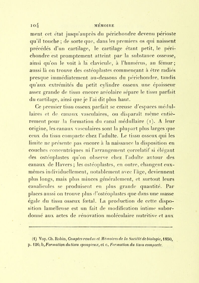 ment cet état jusqu'auprès du périchondre devenu périoste qu'il touche; de sorte que, dans les premiers os qui naissent précédés d'un cartilage, le cartilage étant petit, le péri- chondre est promptement atteint par la substance osseuse, ainsi qu'on le voit à la clavicule, à l'humérus, au fémur; aussi là on trouve des ostéoplastes commençant à être radiés presque immédiatement au-dessous du périchondre, tandis qu'aux extrémités du petit cylindre osseux une épaisseur assez grande de tissu encore aréolaire sépare le tissu parfait du cartilage, ainsi que je l'ai dit plus haut. Ce premier tissu osseux parfait se creuse d'espaces médul- laires et de canaux vasculaires, ou disparaît niême entiè- rement pour la formation du canal médullaire (i). A leur origine, les canaux vasculaires sont la plupart plus larges que ceux du tissu compacte chez l'adulte. Le tissu osseux qui les limite ne présente pas encore à la naissance la disposition en couches concentriques ni l'arrangement corrélatif si élégant des ostéoplastes qu'on observe chez l'adulte autour des canaux de Havers ; les ostéoplastes, en outre, changent eux- mêmes individuellement, notablement avec l'âge, deviennent plus longs, mais plus minces généralement, et surtout leurs canalicules se produisent en plus grande quantité. Par places aussi on trouve plus d'ostéoplastes que dans une masse égale du tissu osseux fœtal. La production de cette dispo- sition lamelleuse est un fait de modification intime subor- donné aux actes de rénovation moléculaire nutritive et aux (1) Voy. Ch. Robin, Comptes rendus et Mémoires de la Société de biologie, 1850, p. 126; h, Formation du tissu spongieux, et c, Formation du tissu compacte.