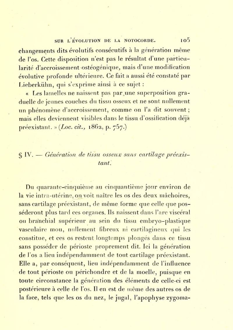changements dits évolutifs consécutifs à la génération même de l'os. Cette disposition n'est pas le résultat d'une particu- larité d'accroissement ostéogénique, mais d'une modification évolutive profonde ultérieure. Ce fait a aussi été constaté par f-ieberkûhn, qui s'exprime ainsi à ce sujet : « Les lamelles ne naissent pas par une superposition gra- duelle déjeunes couches du tissu osseux et ne sont nullement un phénomène d'accroissement, comme on l'a dit souvent ; mais elles deviennent visibles dans le tissu d'ossification déjà préexistant. » (Zoc. cit., 1862, p. yôy.) § I V. — Génération de tissu osseux sans cartilage préexis- tant. Du quarante-cinquième au cinquantième jour environ de la vie intr;i-utérine, on voit naître les os des deux mâchoires, sans cartilage préexistant, de même forme que celle que pos- séderont plus tard ces organes. Ils naissent dans l'arc viscéral ou branchial supérieur au sein du tissu embryo-plastique vasculaire mou, nullement fibreux ni cartilagineux (jui les constitue, et ces os restent longtemps plongés dans ce tissu sans posséder de périoste j)roprement dit. Ici la génération de l'os a lieu indépendamment de tout cartilage préexistant. Elle a, par conséquent, lieu indépendamment de l'influence de tout périoste ou périchondre et de la moelle, puisque en toute circonstance la génération des éléments de celle-ci est postérieure à celle de l'os. Il en est de même des autres os de la face, tels que les os du nez, le jugal, l'apophyse zygoma-