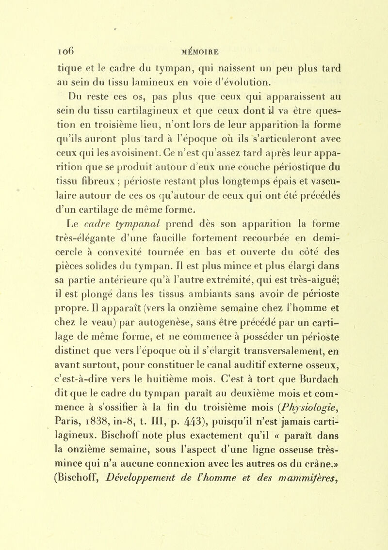 tique et le cadre du tympan, qui naissent un peu plus tard au sein du tissu lamineux en voie d'évolution. Du reste ces os, pas plus que ceux qui apparaissent au sein du tissu cartilagineux et que ceux dont il va être ques- tion en troisième lieu, n'ont lors de leur apparition la forme qu'ils auront plus tard à l'époque où ils s'articuleront avec ceux qui les avoisinent. Ce n'est qu'assez tard après leur appa- rition que se produit autour d'eux une couche périostique du tissu fibreux ; périoste restant plus longtemps épais et vascu- laire autour de ces os qu'autour de ceux qui ont été précédés d'un cartilage de même forme. Le cadre tympanal prend dès son apparition la forme très-élégante d'une faucille fortement recourbée en demi- cercle à convexité tournée en bas et ouverte du côté des pièces solides du tympan. Il est plus mince et plus élargi dans sa partie antérieure qu'à l'autre extrémité, qui est très-aiguë; il est plongé dans les tissus ambiants sans avoir de périoste propre. Il apparaît (vers la onzième semaine chez l'homme et chez le veau) par autogenèse, sans être précédé par un carti- lage de même forme, et ne commence à posséder un périoste distinct que vers l'époque où il s'élargit transversalement, en avant surtout, pour constituer le canal auditif externe osseux, c'est-à-dire vers le huitième mois. C'est à tort que Burdach dit que le cadre du tympan paraît au deuxième mois et com- mence à s'ossifier à la fin du troisième mois {Physiologie^ Paris, i838, in-8, t. III, p. 443), puisqu'il n'est jamais carti- lagineux. Bischoff note plus exactement qu'il « paraît dans la onzième semaine, sous l'aspect d'une ligne osseuse très- mince qui n'a aucune connexion avec les autres os du crâne.» (Bischoff, Développement de l'homme et des mammifères,