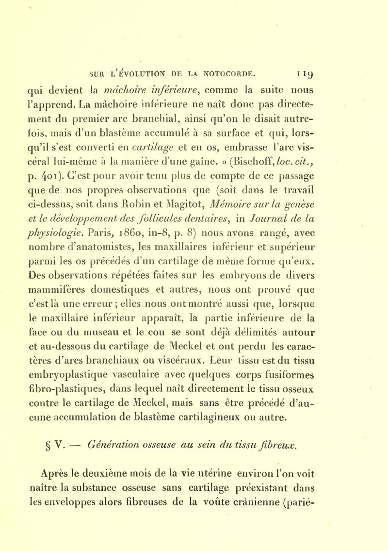 qui devient la mâchoire inférieure^ comme la suite nous l'apprend. La mâchoire inférieure ne naît donc pas directe- ment du premier arc branchial, ainsi qu'on le disait autre- fois, mais d'un blastème accumulé à sa surface et qui, lors- qu'il s'est converti en cartilage et eu os, embrasse l'arc vis- céral lui-même à la manière d'une gaine, » (Bischoff,/oc. c^Y,, p. 4oO- C'est pour avoir tenu plus de compte de ce passage que de nos propres observations que (soit dans le travail ci-dessus, soit dans Robin et Magitot, Mémoire sur la genèse et le développement des follicules dentaires^ in Journal de la physiologie. Paris, 1860, in-8, p. 8) nous avons rangé, avec nombre d'anatomistes, les maxillaires inférieur et supérieur parmi les os précédés d'un cartilage de même forme qu'eux. Des observations répétées faites sur les embryons de divers mammifères domestiques et autres, nous ont prouvé que c'est là une erreur; elles nous ont montré aussi que, lorsque le maxillaire inférieur apparaît, la partie inférieure de la face ou du museau et le cou se sont déjà délimités autour et au-dessous du cartilage de Meckel et ont perdu les carac- tères d'arcs branchiaux ou viscéraux. Leur tissu est du tissu embryoplastique vasculaire avec quelques corps fusiformes fibro-plastiques, dans lequel naît directement le tissu osseux contre le cartilage de Meckel, mais sans être précédé d'au- cune accumulation de blastème cartilagineux ou autre. § V. — Génération osseuse au sein du tissu fibreux. Après le deuxième mois de la vie utérine environ l'on voit naître la substance osseuse sans cartilage préexistant dans les enveloppes alors fibreuses de la voiite crânienne (parié-