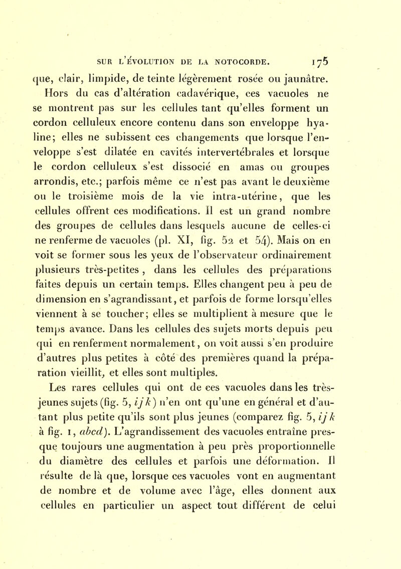 que, clair, limpide, de teinte légèrement rosée ou jaunâtre. Hors du cas d'altération cadavérique, ces vacuoles ne se montrent pas sur les cellules tant qu'elles forment un cordon celluleux encore contenu dans son enveloppe hya- line; elles ne subissent ces changements que lorsque l'en- veloppe s'est dilatée en cavités intervertébrales et lorsque le cordon celluleux s'est dissocié en amas ou groupes arrondis, etc.; parfois même ce n'est pas avant le deuxième ou le troisième mois de la vie intra-utérine, que les cellules offrent ces modifications. Il est un grand nombre des groupes de cellules dans lesquels aucune de celles-ci ne renferme de vacuoles (pl. XI, lig. 52 et 54). Mais on en voit se former sous les yeux de l'observateur ordinairement plusieurs très-petites , dans les cellules des préparations faites depuis un certain temps. Elles changent peu à peu de dimension en s'agrandissant, et parfois de forme lorsqu'elles viennent à se toucher; elles se multiplient à mesure que le temps avance. Dans les cellules des sujets morts depuis peu qui en renferment normalement, on voit aussi s'en produire d'autres plus petites à côté des premières quand la prépa- ration vieillit;, et elles sont multiples. Les rares cellules qui ont de ces vacuoles dans les très- jeunes sujets (fig. 5, ijk) n'en ont qu'une en général et d'au- tant plus petite qu'ils sont plus jeunes (comparez fig. 5, ijk à fig. I, abcd). L'agrandissement des vacuoles entraîne pres- que toujours une augmentation à peu près proportionnelle du diamètre des cellules et parfois une défonnation. Il résulte de là que, lorsque ces vacuoles vont en augmentant de nombre et de volume avec l'âge, elles donnent aux cellules en particulier un aspect tout différent de celui