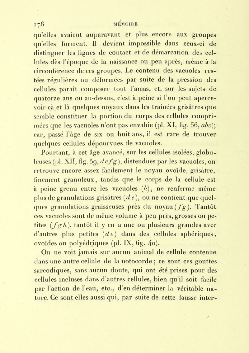 qu'elles avaient auparavant et plus encore aux groupes qu'elles forment. Il devient impossible dans ceux-ci de distinguer les lignes de contact et de démarcation des cel- lules dès l'époque de la naissance ou peu après, même à la circonférence de ces groupes. Le contenu des vacuoles res- tées régulières ou déformées par suite de la pression des cellules paraît coniposer tout l'amas, et, sur les sujets de quatorze ans ou au-dessus, c'est à peine si l'on peut aperce- voir çà et là quelques noyaux dans les traînées grisâtres que semble constituer la portion du corps des cellules compri- mées que les vacuoles n'ont pas envahie (pl- XI, fig. 56, abc)-^ car, passé l'âge de six ou huit ans, il est rare de trouver quelques cellules dépourvues de vacuoles. Pourtant, à cet âge avancé, sur les cellules isolées, globu- leuses (pl. XII;, fig. Sg, (lefg)^ distendues par les vacuoles, on retrouve encore assez facilement le noyau ovoïde, grisâtre, finement granuleux, tandis que le corps de la cellule est à peine grenu entre les vacuoles (Ji), ne renferme même plus de granulations grisâtres (f/e), ou ne contient que quel- ques granulations graisseuses près du noyau (/^). Tantôt ces vacuoles sont de même volume à peu près, grosses ou pe- tites {fgh), tantôt il y en a une ou plusieurs grandes avec d'autres plus petites {de) dans des cellules sphériques, ovoïdes ou polyédriques (pl. IX, fig. 4o). On ne voit jamais sur aucun animal de cellule contenue dans une autre cellule de la notocorde ; ce sont ces gouttes sarcodiques, sans aucun doute, qui ont été prises pour des cellules incluses dans d'autres cellules, bien qu'il soit facile par l'action de l'eau, etc., d'en déterminer la véritable na- ture. Ce sont elles aussi qui, par suite de cette fausse inter-