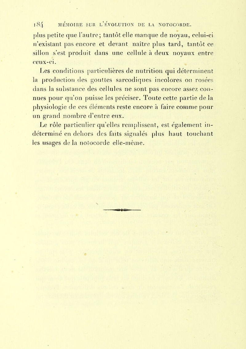 1(S4 BIÉMOIRE SUR l'ÉvOLUTION DE LA NOTOCORDE. j)liis petite que l'autre; tantôt elle manque de noyau, celui-ci n'existant pas encore et devant naître plus tard, tantôt ce sillon s'est produit dans une cellule à deux noyaux entre ceux-ci. Les conditions particulières de nutrition qui déterminent la production des gouttes sarcodiques incolores ou rosées dans la substance des cellules ne sont pas encore assez con- nues pour qu'on puisse les préciser. Toute cette partie de la physiologie de ces éléments reste encore à faire comme pour un grand nombre d'entre eux. Le rôle particulier qu'elles remplissent, est également in- déterminé en dehors des faits signalés plus haut touchant les usages de la notocorde elle-même. X