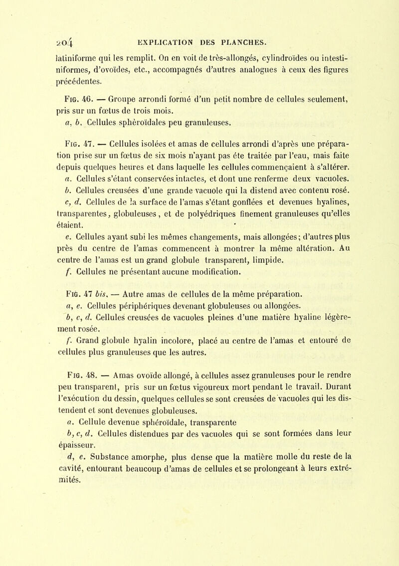 laliniforme qui les remplit. On en voit de très-allongés, cylindroïdes ou intesti- niformes, d'ovoïdes, etc., accompagnés d'autres analogues à ceux des figures précédentes. FiG. 46. — Groupe arrondi formé d'un petit nombre de cellules seulement, pris sur un fœtus de trois mois. a, b. Cellules sphèroïdales peu granuleuses. FiG. 47. — Cellules isolées et amas de cellules arrondi d'après une prépara- tion prise sur un fœtus de six mois n'ayant pas été traitée par l'eau, mais faite depuis quelques heures et dans laquelle les cellules commençaient à s'altérer. a. Cellules s'étant conservées intactes, et dont une renferme deux vacuoles. b. Cellules creusées d'une grande vacuole qui la distend avec contenu rosé. c, d. Cellules de !a surface de l'amas s'étant gonflées et devenues hyalines, transparentes, globuleuses, et de polyédriques finement granuleuses qu'elles étaient. e. Cellules ayant subi les mêmes changements, mais allongées; d'autres plus près du centre de l'amas commencent à montrer la même altération. Au centre de l'amas est un grand globule transparent, limpide. f. Cellules ne présentant aucune modification. FiG. 47 bis, — Autre amas de cellules de la même préparation. a, e. Cellules périphériques devenant globuleuses ou allongées. b, c, d. Cellules creusées de vacuoles pleines d'une matière hyaline légère- ment rosée. f. Grand globule hyalin incolore, placé au centre de l'amas et entouré de cellules plus granuleuses que les autres. FiG. 48. — Amas ovoïde allongé, à cellules assez granuleuses pour le rendre peu transparent, pris sur un fœtus vigoureux mort pendant le travail. Durant l'exécution du dessin, quelques cellules se sont creusées de vacuoles qui les dis- tendent et sont devenues globuleuses. a. Cellule devenue sphéroïdale, transparente b, c, d. Cellules distendues par des vacuoles qui se sont formées dans leur épaisseur. d, e. Substance amorphe, plus dense que la matière molle du reste de la cavité, entourant beaucoup d'amas de cellules et se prolongeant à leurs extré- mités.