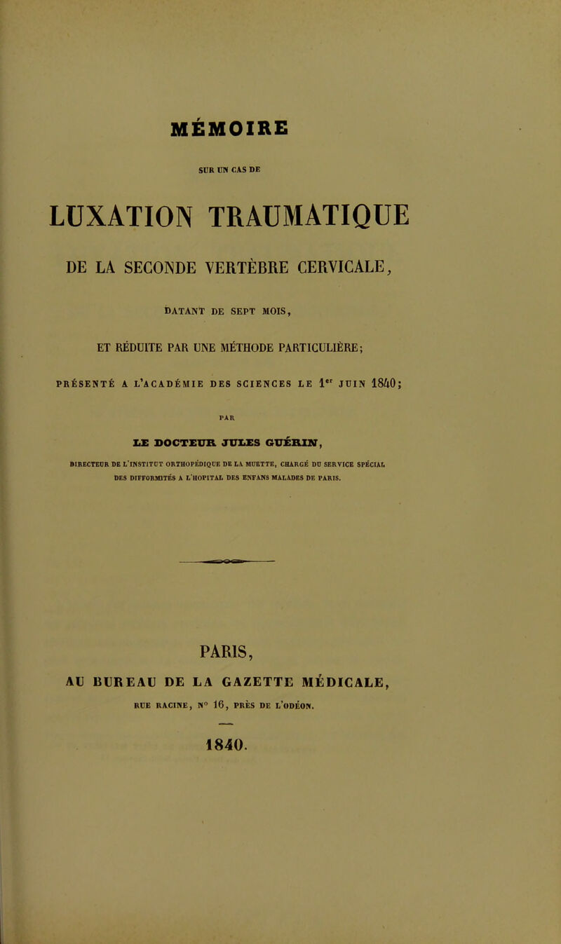 MEMOIRE SUR UN CAS DE LUXATION TRAUMATIQUE DE LA SECONDE VERTÈBRE CERVICALE, datant de sept mois, ET RÉDUITE PAR UNE MÉTHODE PARTICULIÈRE; PRÉSENTÉ A L’ACADÉMIE DES SCIENCES LE 1er JUIN 18A0; PAR LE DOCTEUR JULES GUÉRIN, DIRECTEUR DE L’lNSTITUT ORTHOPÉDIQUE DE L.Y MUETTE, CHARGÉ DU SERVICE SPÉCIAL DES DIFFORMITÉS A L’HOPITAL DES ENFANS MALADES DE PARIS. PARIS, AU BUREAU DE LA GAZETTE MÉDICALE, RUE RACINE, N° 16, PRÈS DE L’ODÉON. 1840.