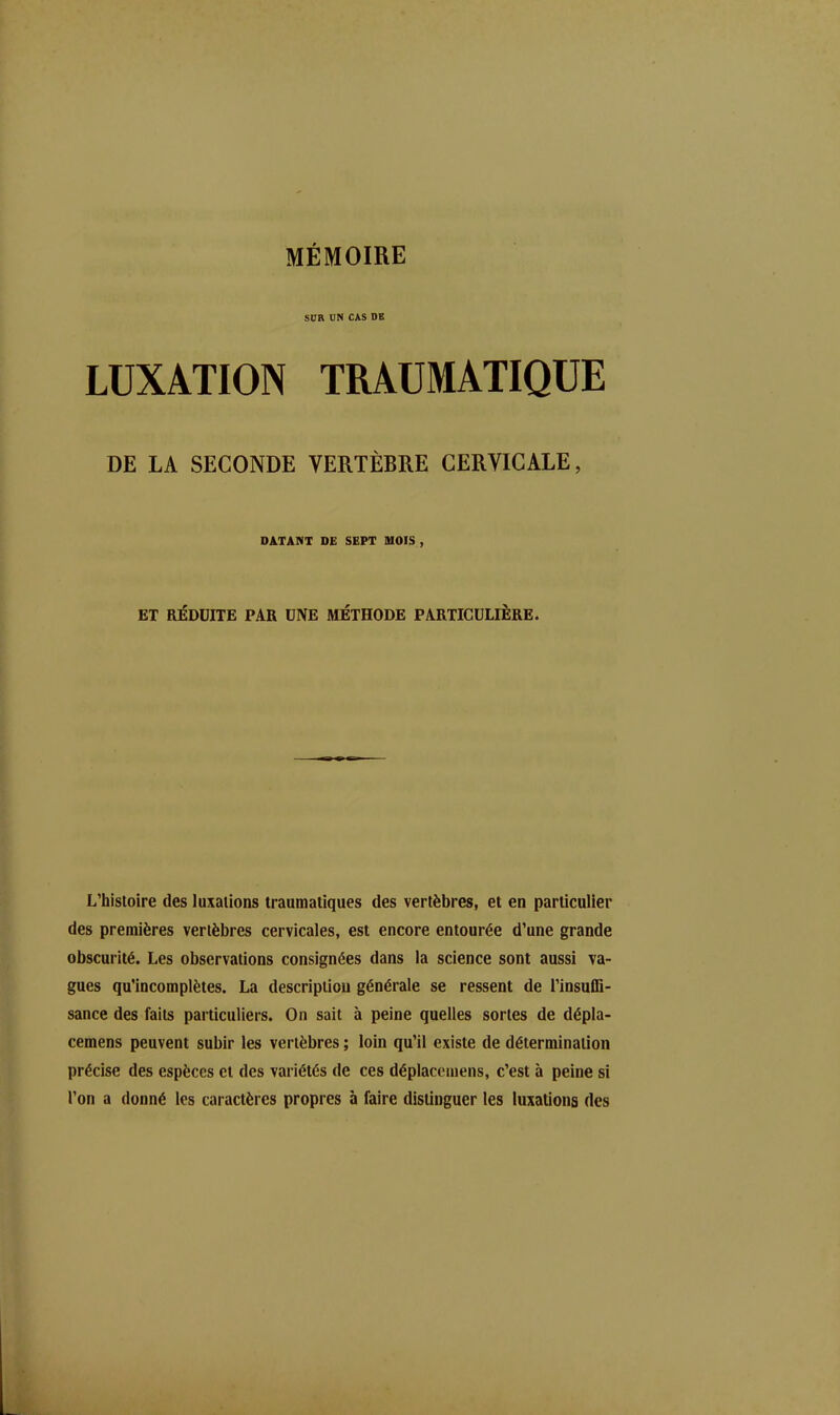 SUR UN CAS DE LUXATION TRAUMATIQUE DE LA SECONDE VERTÈBRE CERVICALE, DATANT DE SEPT MOIS , ET RÉDUITE PAR UNE MÉTHODE PARTICULIÈRE. L’histoire des luxations traumatiques des vertèbres, et en particulier des premières vertèbres cervicales, est encore entourée d’une grande obscurité. Les observations consignées dans la science sont aussi va- gues qu’incomplètes. La description générale se ressent de l’insuffi- sance des faits particuliers. On sait à peine quelles sortes de dépla- cemens peuvent subir les vertèbres ; loin qu’il existe de détermination précise des espèces et des variétés de ces déplacemens, c’est à peine si l’on a donné les caractères propres h faire distinguer les luxations des