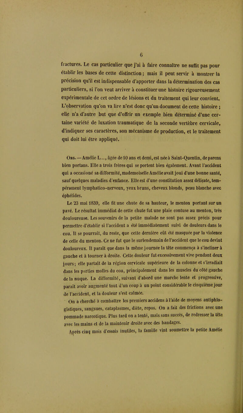 fractures. Le cas particulier que j’ai à faire connaître ne suffit pas pour établir les bases de cette distinction ; mais il peut servir à montrer la précision qu’il est indispensable d’apporter dans la détermination des cas particuliers, si l’on veut arriver à constituer une histoire rigoureusement expérimentale de cet ordre de lésions et du traitement qui leur convient. L’observation qu’on va lire n’est donc qu’un document de cette histoire ; elle n’a d’autre but que d’offrir un exemple bien déterminé d’une cer- taine variété de luxation traumatique de la seconde vertèbre cervicale, d’indiquer ses caractères, son mécanisme de production, et le traitement qui doit lui être appliqué. Obs. — Amélie L.âgée de 10 ans et demi, est née à Saint-Quentin, de parens bien porlans. Elle a trois frères qui se portent bien également. Avant l’accident qui a occasioné sa difformité, mademoiselle Amélie avait joui d’une bonne santé, sauf quelques maladies d’enfance. Elle es! d’une constitution assez délicate, tem- pérament lymphatico-nerveux, yeux bruns, cheveux blonds, peau blanche avec éphélides. Le 23 mai 1839, elle fit une chute de sa hauteur, le menton portant sur un pavé. Le résultat immédiat de cette chute fut une plaie contuse au menton, très douloureuse. Les souvenirs de la petite malade ne sont pas assez précis pour permettre d’établir si l’accident a été immédiatement suivi de douleurs dans le cou. 11 se pourrait, du reste, que celle dernière eût été masquée par la violence de celle du menton. Ce ne fut que le surlendemain de l’accident que le cou devint douloureux. Il paraît que dans la même journée la tête commença à s’incliner à gauche et à tourner à droite. Celte douleur fut excessivement vive pendant deux jours; elle parlait de la région cervicale supérieure de la colonne et s’irradiait dans les parties molles du cou, principalement dans les muscles du côté gauche de la nuque. La difformité, suivant d’abord une marche lente et progressive, paraît avoir augmenté tout d’un coup à un point considérable le cinquième jour de l’accident, et la douleur s’est calmée. On a cherché à combattre les premiers accidens à l’aide de moyens antiphlo- gistiques, sangsues, cataplasmes, diète, repos. On a fait des frictions avec une pommade narcotique. Plus tard on a tenté, mais sans succès, de redresser la tête ,avec les mains et de la maintenir droite avec des bandages. Après cinq mois d’essais inutiles, la famille vint soumettre la petite Amélie