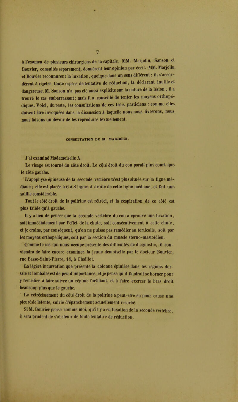 à l’examen de plusieurs chirurgiens de la capitale. MM. Marjolin, Sanson et Bouvier, consultés séparément, donnèrent leur opinion par écrit. MM. Marjolin et Bouvier reconnurent la luxation, quoique dans un sens différent ; ils s accor- dèrent à rejeter toute espèce de tentative de réduction, la déclarant inutile et dangereuse. M. Sanson n’a pas été aussi explicite sur la nature de la lésion ; il a trouvé le cas embarrassant; mais il a conseillé de tenter les moyens orthopé- diques. Voici, du reste, les consultations de ces trois praticiens : comme elles doivent être invoquées dans la discussion à laquelle nous nous livrerons, nous nous faisons un devoir de les reproduire textuellement. CONSULTATION »E M. MARJOLIN. J’ai examiné Mademoiselle A. Le visage est tourné du côté droit. Le côté droit du cou paraît plus court que le côté gauche. L'apophyse épineuse de la seconde vertèbre n’est plus située sur la ligne mé- diane ; elle est placée à 6 à_8 lignes à droite de cette ligne médiane, et fait une saillie considérable. Tout le côté droit de la poitrine est rétréci, et la respiration de ce côté est plus faible qu’à gauche. Il y a lieu de penser que la seconde vertèbre du cou a éprouvé une luxation, soit immédiatement par l’effet de la chute, soit consécutivement à cette chute, et je crains, par conséquent, qu’on ne puisse pas remédier au torticolis, soit par les moyens orthopédiques, soit par la section du muscle sterno-mastoïdien. Comme le cas qui nous occupe présente des difficultés de diagnostic, il con- viendra de faire encore examiner la jeune demoiselle par le docteur Bouvier, rue Basse-Saint-Pierre, 14, à Chaillot. La légère incurvation que présente la colonne épinière dans les régions dor- sale et lombaire est de peu d’importance, et je pense qu’il faudrait se borner pour y remédier à faire suivre un régime fortifiant, et à faire exercer le bras droit beaucoup plus que le gauche. Le rétrécissement du côté droit de la poitrine a peut-être eu pour cause une pleurésie latente, suivie d’épanchement actuellement résorbé. Si M. Bouvier pense comme moi, qu’il y a eu luxation de la seconde vertèbre, il sera prudent de s’abstenir de toute tentative de réduction.