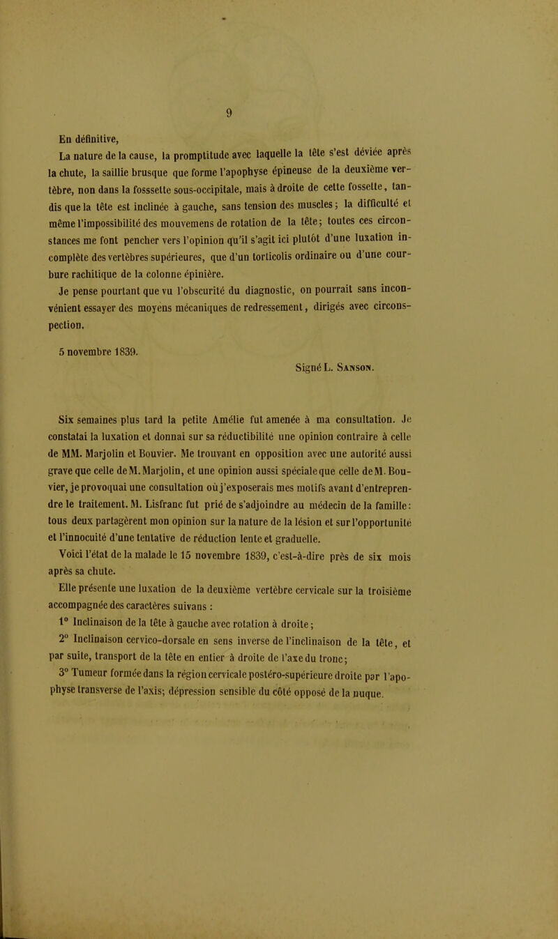 En définitive, La nature de la cause, la promptitude avec laquelle la tête s’est déviée après la chute, la saillie brusque que forme l’apophyse épineuse de la deuxième ver- tèbre, non dans la fosssette sous-occipitale, mais à droite de cette fossette, tan- dis que la tête est inclinée à gauche, sans tension des muscles ; la difficulté et même l’impossibilité des mouvemens de rotation de la tête; toutes ces circon- stances me font pencher vers l’opinion qu’il s’agit ici plutôt d’une luxation in- complète des vertèbres supérieures, que d’un torticolis ordinaire ou d’une cour- bure rachitique de la colonne épinière. Je pense pourtant que vu l’obscurité du diagnostic, on pourrait sans incon- vénient essayer des moyens mécaniques de redressement, dirigés avec circons- pection. 5 novembre 1839. Signé L. Sanson. Six semaines plus lard la petite Amélie fut amenée à ma consultation. Je constatai la luxation et donnai sur sa réductibilité une opinion contraire à celle de MM. Marjolin et Bouvier. Me trouvant en opposition avec une autorité aussi grave que celle de M. Marjolin, et une opinion aussi spéciale que celle deM. Bou- vier, je provoquai une consultation où j’exposerais mes motifs avant d’entrepren- dre le traitement. M. Lisfranc fut prié de s’adjoindre au médecin de la famille: tous deux partagèrent mon opinion sur la nature de la lésion et sur l’opportunité et l’innocuité d’une tentative de réduction lente et graduelle. Voici l’état de la malade le 15 novembre 1839, c’est-à-dire près de six mois après sa chute. Elle présente une luxation de la deuxième vertèbre cervicale sur la troisième accompagnée des caractères suivans : 1° Inclinaison de la tête à gauche avec rotation à droite ; 2 Inclinaison cervico-dorsale en sens inverse de l’inclinaison de la tête, et par suite, transport de la tête en entier à droite de l’axe du tronc; 3° Tumeur formée dans la région cervicale postéro-supérieure droite par l’apo- physe transverse de l’axis; dépression sensible du côté opposé de la nuque.