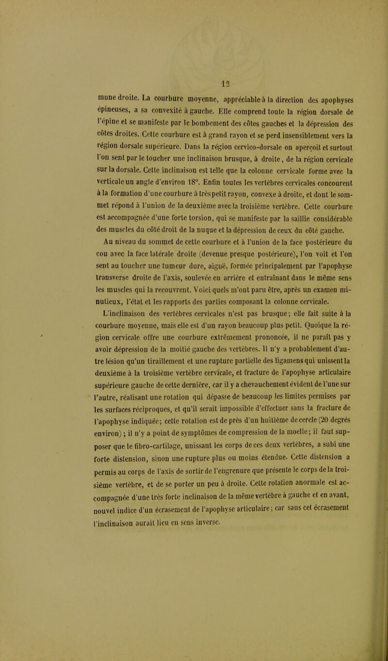 mune droite. La courbure moyenne, appréciable à la direction des apophyses épineuses, a sa convexité à gauclie. Elle comprend toute la région dorsale de 1 opine et se manifeste par le bombement des côtes gauches et la dépression des côtes droites. Celte courbure est à grand rayon et se perd insensiblement vers la région dorsale supérieure. Dans la région cervico-dorsale on aperçoit et surtout l’on sent par le toucher une inclinaison brusque, à droite, de la région cervicale sur la dorsale. Celle inclinaison est telle que la colonne cervicale forme avec la verticale un angle d’environ 18°. Enfin toutes les vertèbres cervicales concourent à la formation d’une courbure à trèspelit rayon, convexe à droite, et dont le som- met répond à l’union de la deuxième avec la troisième vertèbre. Celte courbure est accompagnée d’une forte torsion, qui se manifeste par la saillie considérable des muscles du côté droit de la nuque et la dépression de ceux du côté gauche. Au niveau du sommet de cette courbure et à l’union de la face postérieure du cou avec la face latérale droite (devenue presque postérieure), l’on voit et l’on sent au loucher une tumeur dure, aiguë, formée principalement par l’apophyse transverse droite de l’axis, soulevée en arrière et entraînant dans le môme sens les muscles qui la recouvrent. Voici quels m’ont paru être, après un examen mi- nutieux, l’état et les rapports des parties composant la colonne cervicale. L’inclinaison des vertèbres cervicales n’est pas brusque ; elle fait suite à la courbure moyenne, mais elle est d’un rayon beaucoup plus petit. Quoique la ré- gion cervicale offre une courbure extrêmement prononcée, il ne paraît pas y avoir dépression de la moitié gauche des vertèbres. 11 n’y a probablement d’au- tre lésion qu’un tiraillement et une rupture partielle des ligamens qui unissent la deuxième à la troisième vertèbre cervicale, et fracture de l’apophyse articulaire supérieure gauche de cette dernière, car il y a chevauchement évident de l’une sur l’autre, réalisant une rotation qui dépasse de beaucoup les limites permises par les surfaces réciproques, et qu’il serait impossible d’effectuer sans la fracture de l’apophyse indiquée; celte rotation est de près d’un huitième de cercle (20 degrés environ) ; il n’y a point de symptômes de compression de la moelle; il faut sup- poser que le fibro-carlilage, unissant les corps de ces deux vertèbres, a subi une forte distension, sinon une rupture plus ou moins étendue. Cette distension a permis au corps de l’axis de sortir de l’engrenure que présente le corps de la troi- sième vertèbre, et de se porter un peu à droite. Celle rotation anormale est ac- compagnée d’une très forte inclinaison de la même vertèbre à gauche et en avant, nouvel indice d’un écrasement de l’apophyse articulaire ; car sans cet écrasement l’inclinaison aurait lieu en sens inverse.