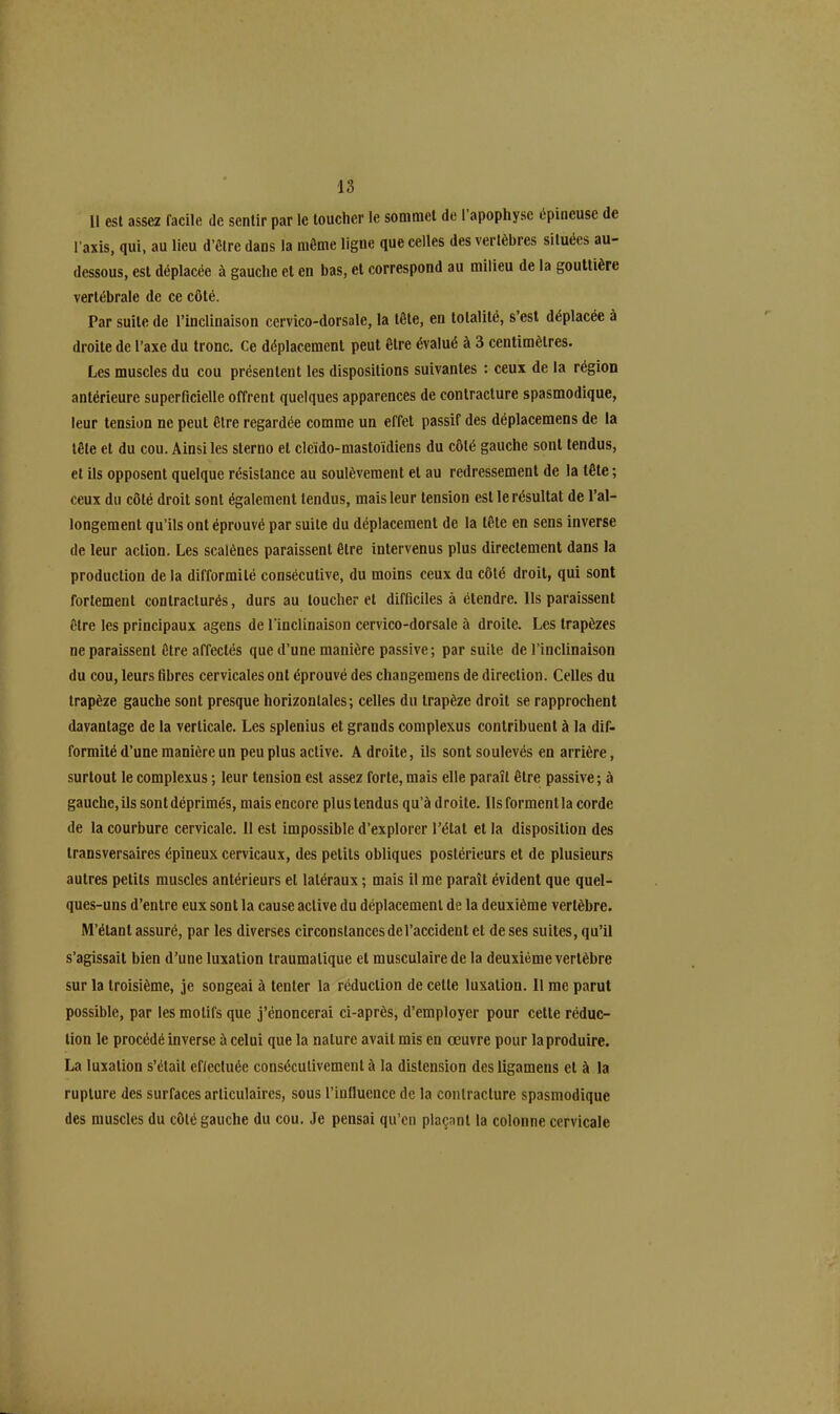 Il est assez facile de sentir par le toucher le sommet de I apophyse épineuse de l’axis, qui, au lieu d’ôlredans la môme ligne que celles des vertèbres situées au- dessous, est déplacée à gauche et en bas, et correspond au milieu de la gouttière vertébrale de ce côté. Par suite de l’inclinaison cervico-dorsale, la tête, en totalité, s’est déplacée à droite de l’axe du tronc. Ce déplacement peut être évalué à 3 centimètres. Les muscles du cou présentent les dispositions suivantes : ceux de la région antérieure superficielle offrent quelques apparences de contracture spasmodique, leur tension ne peut être regardée comme un effet passif des déplacemens de la tête et du cou. Ainsi les slerno et cleïdo-mastoïdiens du côlé gauche sont tendus, et ils opposent quelque résistance au soulèvement et au redressement de la tête ; ceux du côté droit sont également tendus, mais leur tension est le résultat de l’al- longement qu’ils ont éprouvé par suite du déplacement de la tête en sens inverse de leur action. Les scalènes paraissent être intervenus plus directement dans la production de la difformité consécutive, du moins ceux du côlé droit, qui sont fortement contracturés, durs au loucher et difficiles à étendre, lis paraissent être les principaux agens de l'inclinaison cervico-dorsale à droite. Les trapèzes ne paraissent être affectés que d’une manière passive; par suite de l’inclinaison du cou, leurs fibres cervicales ont éprouvé des changemens de direction. Celles du trapèze gauche sont presque horizontales; celles du trapèze droit se rapprochent davantage de la verticale. Les splenius et grands complexus contribuent à la dif- formité d’une manière un peu plus active. A droite, ils sont soulevés en arrière, surtout le complexus ; leur tension est assez forte, mais elle paraît être passive; à gauche,ils sontdéprimés, mais encore plus tendus qu’àdroite. Ils forment la corde de la courbure cervicale. 11 est impossible d’explorer l’état et la disposition des transversaires épineux cervicaux, des petits obliques postérieurs et de plusieurs autres petits muscles antérieurs et latéraux ; mais il me paraît évident que quel- ques-uns d’entre eux sont la cause active du déplacement de la deuxième vertèbre. M’étant assuré, par les diverses circonstances de l’accident et de ses suites, qu’il s’agissait bien d’une luxation traumatique et musculaire de la deuxième vertèbre sur la troisième, je songeai à tenter la réduction de celle luxation. 11 me parut possible, par les motifs que j’énoncerai ci-après, d’employer pour cette réduc- tion le procédé inverse à celui que la nature avait mis en œuvre pour la produire. La luxation s’était eflecluée consécutivement à la distension des ligamens et à la rupture des surfaces articulaires, sous l’influence de la contracture spasmodique des muscles du côlé gauche du cou. Je pensai qu’en plaçant la colonne cervicale