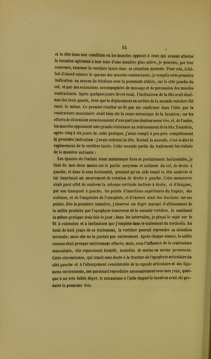 et la tête dans une condition où les muscles opposés à ceux qui avaient effectué la luxation agiraient à leur tour d’une manière plus active, je pourrais, par leur concours, ramener la vertèbre luxée dans sa situation normale. Pour cela, il fal- lait d’abord vaincre le spasme des muscles contracturés ; je remplis cette première indication au moyen de frictions avec la pommade slibiëe, sur le côté gauche du col, et par des extensions accompagnées de massage et de percussion des muscles contracturés. Après quelques jours de cet essai, l’inclinaison de la tôle avait dimi- nué des trois quarts, bien que le déplacement en arrière de la seconde vertèbre fût resté le même. Ce premier résultat ne fit que me confirmer dans l’idée que la contracture musculaire avait bien été la cause mécanique de la luxation ; car les efforts de distension occasionnaient d’une part une douleur assez vive, et, de l’autre, les muscles opposaient une grande résistance au redressement de la tête.Toutefois, après cinq à six jours de cette pratique, j’avais rempli à peu près complètement la première indication : j’avais redressé la tête. Restait la seconde, c’est-à-dire le replacement de la vertèbre luxée. Celte seconde partie du traitement fut réalisée de la manière suivante : Les épaules de l’enfant étant maintenues fixes et parfaitement horizontales, je lirai de mes deux mains sur la partie moyenne et saillante du eol, de droite à gauche, et dans le sens horizontal, pendant qu’un aide tenait la tête soulevée et lui imprimait un mouvement de rotation de droite à gauche. Cette manœuvre avait pour effet de soulever la colonne cervicale inclinée à droite, et d’éloigner, par son transport à gauche, les points d’insertions supérieures du trapèze, des scalènes, et de l’angulaire de l’omoplate, et d’exercer ainsi des tractions sur ces points. Dès la première tentative, j’observai un degré marqué d’affaissement de la saillie produite par l’apophyse transverse delà seconde vertèbre. Je continuai la même pratique trois fois le jour ; dans les intervalles, je plaçai le sujet sur le lit à extension et à inclinaison que j’emploie dans le traitement du torticolis. Au bout de huit jours de ce traitement, la vertèbre pouvait reprendre sa situation normale; mais elle ne la gardait pas entièrement. Après chaque séance, la saillie osseuse était presque entièrement effacée; mais, sous l’influence de la contracture musculaire, elle reparaissait bientôt, toutefois de moins en moins prononcée. Cette circonstance, qui tenait sans doute à la fracture de l’apophyse articulaire du côté gauche et à l’allongement considérable de la capsule articulaire et des liga- rnens environnans, me paraissait reproduire nécessairement sous mes yeux, quoi- que à un très faible degré, le mécanisme à l’aide duquel la luxation avait été pro- duite la première fois.