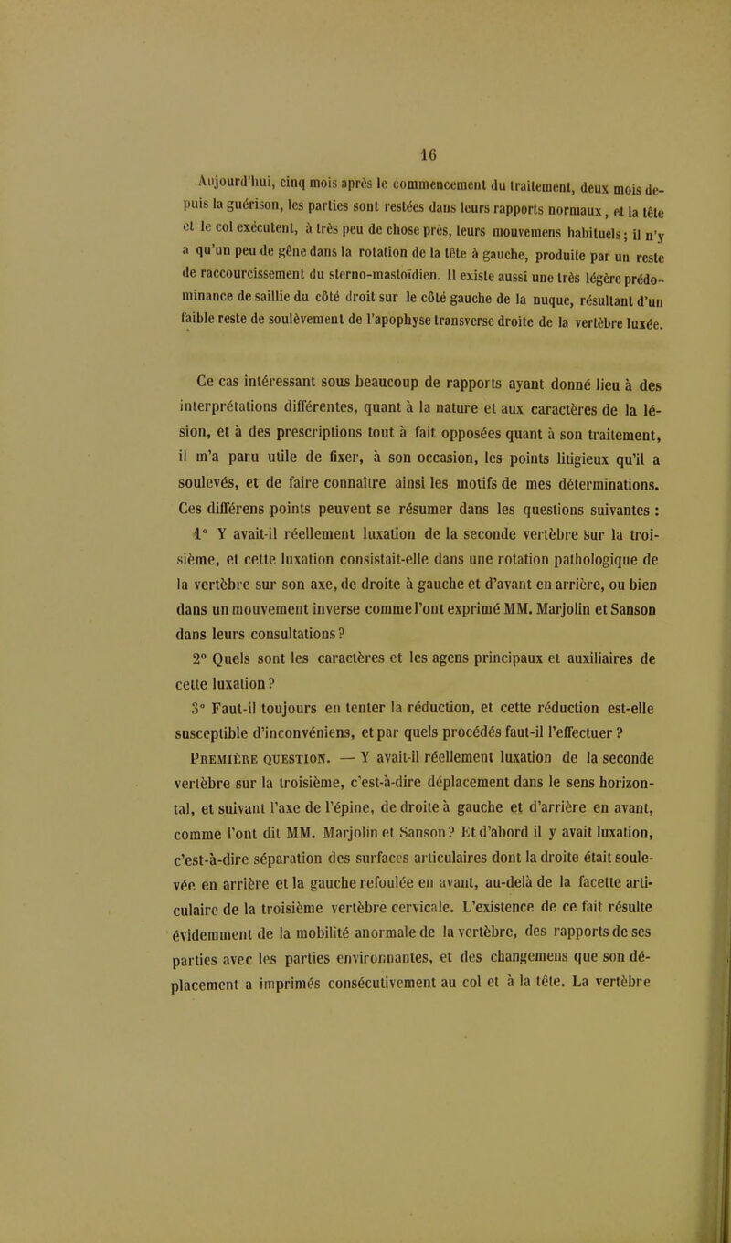 Aujourd’hui, cinq mois après le commencement du traitement, deux mois de- puis la guérison, les parties sont restées dans leurs rapports normaux, et la tête et le col exécutent, a très peu de chose près, leurs mouvemcns habituels; il n’y a qu’un peu de gène dans la rotation de la tète à gauche, produite par un reste de raccourcissement du sterno-masloïdien. 11 existe aussi une très légère prédo- minance de saillie du côté droit sur le côté gauche de la nuque, résultant d’un faible reste de soulèvement de l’apophyse transversc droite de la vertèbre luxée. Ce cas intéressant sous beaucoup de rapports ayant donné lieu à des interprétations différentes, quant à la nature et aux caractères de la lé- sion, et à des prescriptions tout à fait opposées quant à son traitement, il m’a paru utile de fixer, à son occasion, les points litigieux qu’il a soulevés, et de faire connaître ainsi les motifs de mes déterminations. Ces différens points peuvent se résumer dans les questions suivantes ; 1° Y avait-il réellement luxation de la seconde vertèbre sur la troi- sième, et cette luxation consistait-elle dans une rotation pathologique de la vertèbre sur son axe, de droite à gauche et d’avant en arrière, ou bien dans un mouvement inverse comme l’ont exprimé MM. Marjolin et Sanson dans leurs consultations? 2° Quels sont les caractères et les agens principaux et auxiliaires de celte luxation? 3° Faut-il toujours en tenter la réduction, et cette réduction est-elle susceptible d’inconvéniens, et par quels procédés faut-il l’effectuer? Première question. — Y avait-il réellement luxation de la seconde vertèbre sur la troisième, c’est-à-dire déplacement dans le sens horizon- tal, et suivant l’axe de l’épine, de droite à gauche et d’arrière en avant, comme l’ont dit MM. Marjolin et Sanson? Et d’abord il y avait luxation, c’est-à-dire séparation des surfaces articulaires dont la droite était soule- vée en arrière et la gauche refoulée en avant, au-delà de la facette arti- culaire de la troisième vertèbre cervicale. L’existence de ce fait résulte évidemment de la mobilité anormale de la vertèbre, des rapports de ses parties avec les parties environnantes, et des changemens que son dé- placement a imprimés consécutivement au col et à la tête. La vertèbre