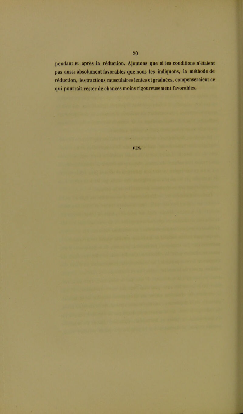 pendant et après la réduction. Ajoutons que si les conditions n’étaient pas aussi absolument favorables que nous les indiquons, la méthode de réduction, les tractions musculaires lentes et graduées, compenseraient ce qui pourrait rester de chances moins rigoureusement favorables. FIN.