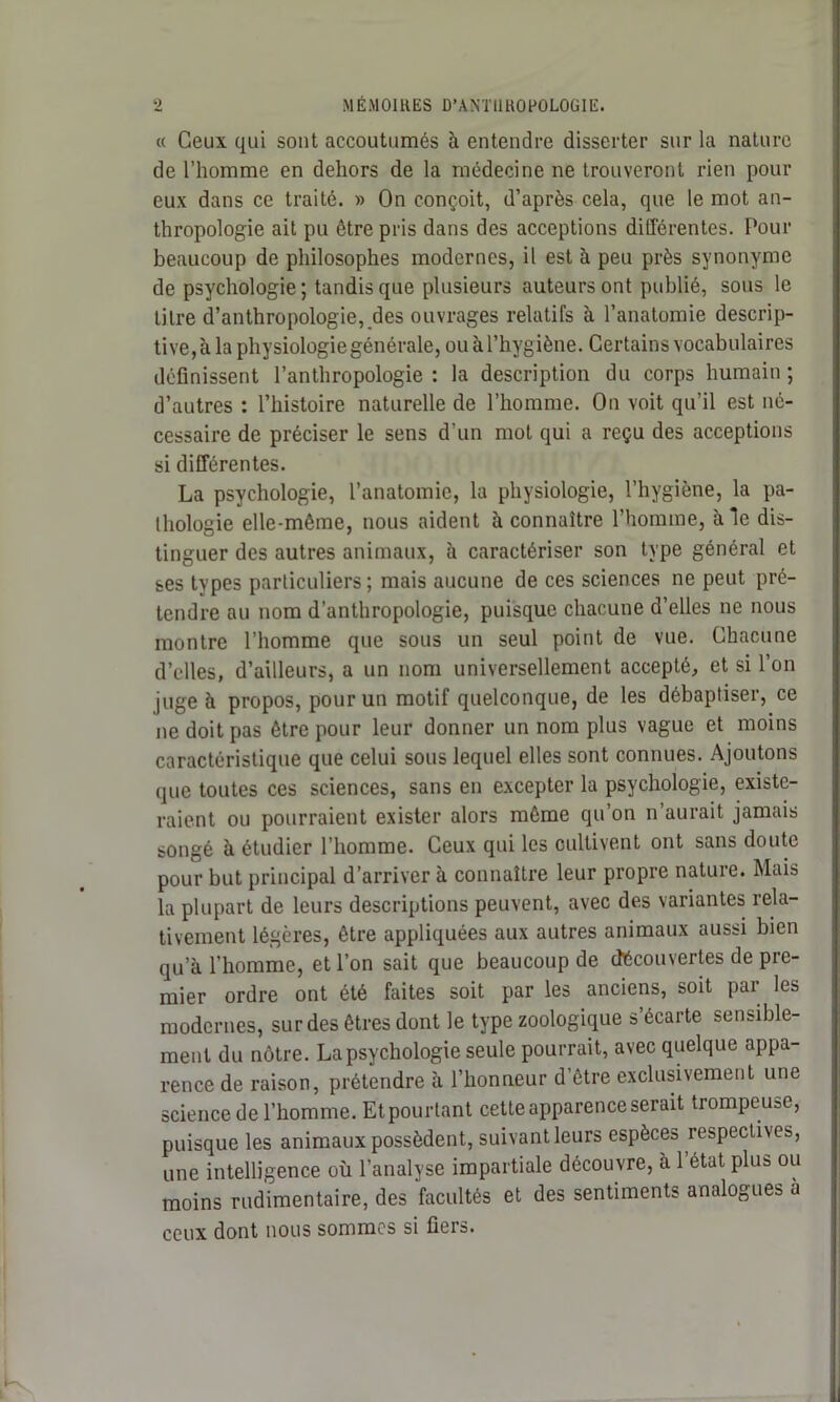 « Ceux qui sont accoutumés à entendre disserter sur la nature de l’homme en dehors de la médecine ne trouveront rien pour eux dans ce traité. » On conçoit, d’après cela, que le mot an- thropologie ait pu être pris dans des acceptions différentes. Pour beaucoup de philosophes modernes, il est à peu près synonyme de psychologie; tandis que plusieurs auteurs ont publié, sous le titre d’anthropologie, des ouvrages relatifs à l’anatomie descrip- tive, à la physiologie générale, ou à l’hygiène. Certains vocabulaires définissent l’anthropologie: la description du corps humain; d’autres : l’histoire naturelle de l’homme. On voit qu’il est né- cessaire de préciser le sens d’un mot qui a reçu des acceptions si différentes. La psychologie, l’anatomie, la physiologie, l’hygiène, la pa- thologie elle-même, nous aident à connaître l’homme, à le dis- tinguer des autres animaux, à caractériser son type général et ses types particuliers ; mais aucune de ces sciences ne peut pré- tendre au nom d’anthropologie, puisque chacune d’elles ne nous montre l’homme que sous un seul point de vue. Chacune d’elles, d’ailleurs, a un nom universellement accepté, et si l’on juge à propos, pour un motif quelconque, de les débaptiser, ce ne doit pas être pour leur donner un nom plus vague et moins caractéristique que celui sous lequel elles sont connues. Ajoutons que toutes ces sciences, sans en excepter la psychologie, existe- raient ou pourraient exister alors même qu’on n’aurait jamais songé à étudier l’homme. Ceux qui les cultivent ont sans doute pour but principal d’arriver à connaître leur propre nature. Mais la plupart de leurs descriptions peuvent, avec des variantes rela- tivement légères, être appliquées aux autres animaux aussi bien qu’à l’homme, et l’on sait que beaucoup de découvertes de pre- mier ordre ont été faites soit par les anciens, soit par les modernes, sur des êtres dont le type zoologique s’écarte sensible- ment du nôtre. La psychologie seule pourrait, avec quelque appa- rence de raison, prétendre à l’honneur d’être exclusivement une science de l’homme. Et pourtant cette apparence serait trompeuse, puisque les animaux possèdent, suivant leurs espèces respectives, une intelligence où l’analyse impartiale découvre, à 1 état plus ou moins rudimentaire, des facultés et des sentiments analogues à ceux dont nous sommes si fiers.