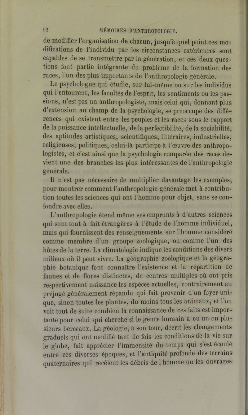 de modifier l’organisation de chacun, jusqu’à quel point ces mo- difications de l’individu par les circonstances extérieures sont capables de se transmettre par la génération, et ces deux ques- tions font partie intégrante du problème de la formation des races, l’un des plus importants de l’anthropologie générale. Le psychologue qui étudie, sur lui-même ou sur les individus qui l’entourent, les facultés de l’esprit, les sentiments ou les pas- sions, n’est pas un anthropologiste, mais celui qui, donnant plus d’extension au champ de la psychologie, se préoccupe des diffé- rences qui existent entre les peuples et les races sous le rapport de la puissance intellectuelle, delà perfectibilité, delà sociabilité, des aptitudes artistiques, scientifiques, littéraires, industrielles, religieuses, politiques, celui-là participe à l’œuvre des anthropo- logistes, et c’est ainsi que la psychologie comparée des races de- vient une des branches les plus intéressantes de l’anthropologie générale. Il n'est pas nécessaire de multiplier davantage les exemples, pour montrer comment l’anthropologie générale met à contribu- tion toutes les sciences qui ont l’homme pour objet, sans se con- fondre avec elles. L’anthropologie étend même ses emprunts à d’autres sciences qui sont tout à fait étrangères à l’étude de l’homme individuel, mais qui fournissent des renseignements sur l’homme considéré comme membre d’un groupe zoologique, ou comme l’un des hôtes de la terre. La climatologie indique les conditions des divers milieux où il peut vivre. La géographie zoologique et la géogra- phie botanique font connaître l’existence et la répartition de faunes et de flores distinctes, de centres multiples où ont pris respectivement naissance les espèces actuelles, contrairement au préjugé généralement répandu qui fait provenir d’un foyer uni- que, sinon toutes les plantes, du moins tous les animaux, et l’on voit tout de suite combien la connaissance de ces faits est impor- tante pour celui qui cherche si le genre humain a eu un ou plu- sieurs berceaux. La géologie, à son tour, décrit les changements graduels qui ont modifié tant de fois les conditions de la vie sur le globe, fait apprécier l’immensité du temps qui s’est écoulé entre ces diverses époques, et l’antiquité profonde des terrains quaternaires qui recèlent les débris de l’homme ou les ouvrages