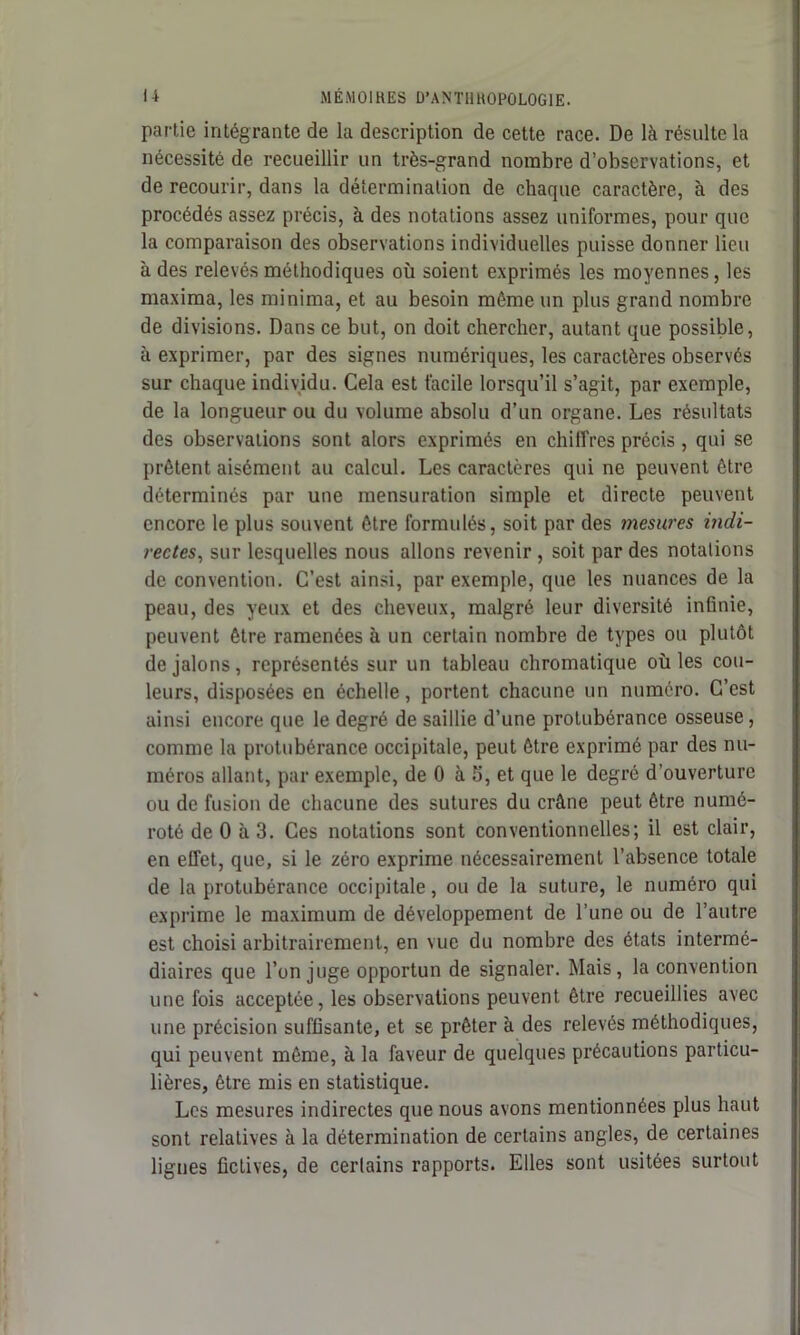 partie intégrante de la description de cette race. De là résulte la nécessité de recueillir un très-grand nombre d’observations, et de recourir, dans la détermination de charpie caractère, à des procédés assez précis, à des notations assez uniformes, pour que la comparaison des observations individuelles puisse donner lieu à des relevés méthodiques où soient exprimés les moyennes, les maxima, les minima, et au besoin même un plus grand nombre de divisions. Dans ce but, on doit chercher, autant que possible, à exprimer, par des signes numériques, les caractères observés sur chaque individu. Cela est facile lorsqu’il s’agit, par exemple, de la longueur ou du volume absolu d’un organe. Les résultats des observations sont alors exprimés en chiffres précis, qui se prêtent aisément au calcul. Les caractères qui ne peuvent être déterminés par une mensuration simple et directe peuvent encore le plus souvent être formulés, soit par des mesures indi- rectes, sur lesquelles nous allons revenir , soit par des notations de convention. C’est ainsi, par exemple, que les nuances de la peau, des yeux et des cheveux, malgré leur diversité infinie, peuvent être ramenées à un certain nombre de types ou plutôt de jalons, représentés sur un tableau chromatique où les cou- leurs, disposées en échelle, portent chacune un numéro. C’est ainsi encore que le degré de saillie d’une protubérance osseuse, comme la protubérance occipitale, peut être exprimé par des nu- méros allant, par exemple, de 0 à 5, et que le degré d’ouverture ou de fusion de chacune des sutures du crâne peut être numé- roté de 0 à 3. Ces notations sont conventionnelles; il est clair, en effet, que, si le zéro exprime nécessairement l’absence totale de la protubérance occipitale, ou de la suture, le numéro qui exprime le maximum de développement de l’une ou de l’autre est choisi arbitrairement, en vue du nombre des états intermé- diaires que l’on juge opportun de signaler. Mais, la convention une fois acceptée, les observations peuvent être recueillies avec une précision suffisante, et se prêter à des relevés méthodiques, qui peuvent même, à la faveur de quelques précautions particu- lières, être mis en statistique. Les mesures indirectes que nous avons mentionnées plus haut sont relatives à la détermination de certains angles, de certaines lignes fictives, de certains rapports. Elles sont usitées surtout