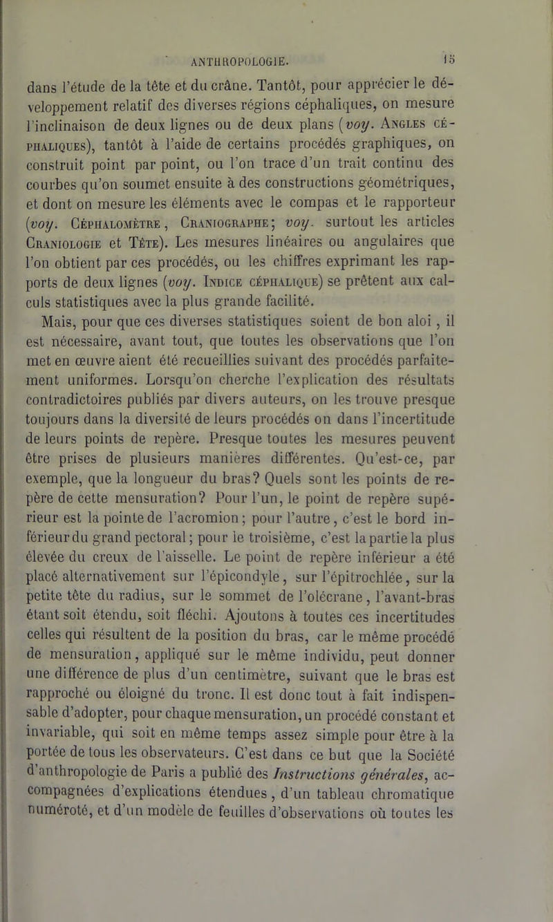 lo dans l’étude de la tête et du crâne. Tantôt, pour apprécier le dé- veloppement relatif des diverses régions céphaliques, on mesure l’inclinaison de deux lignes ou de deux plans {voy. Angles cé- phaliques), tantôt à l’aide de certains procédés graphiques, on construit point par point, ou l’on trace d’un trait continu des courbes qu’on soumet ensuite à des constructions géométriques, et dont on mesure les éléments avec le compas et le rapporteur {voy. Cêpiialomètre , Craniographe; voy. surtout les articles Craniologie et Tête). Les mesures linéaires ou angulaires que l’on obtient par ces procédés, ou les chiffres exprimant les rap- ports de deux lignes [voy. Indice céphalique) se prêtent aux cal- culs statistiques avec la plus grande facilité. Mais, pour que ces diverses statistiques soient de bon aloi, il est nécessaire, avant tout, que toutes les observations que l’on met en œuvre aient été recueillies suivant des procédés parfaite- ment uniformes. Lorsqu’on cherche l’explication des résultats contradictoires publiés par divers auteurs, on les trouve presque toujours dans la diversité de leurs procédés on dans l’incertitude de leurs points de repère. Presque toutes les mesures peuvent être prises de plusieurs manières différentes. Qu’est-ce, par exemple, que la longueur du bras? Quels sont les points de re- père de cette mensuration? Pour l’un, le point de repère supé- rieur est la pointe de l’acromion; pour l’autre, c’est le bord in- férieur du grand pectoral ; pour le troisième, c’est la partie la plus élevée du creux de l’aisselle. Le point de repère inférieur a été placé alternativement sur l’épicondyle, sur l’épitrochlée, sur la petite tête du radius, sur le sommet de l’olécrane, l’avant-bras étant soit étendu, soit fléchi. Ajoutons à toutes ces incertitudes celles qui résultent de la position du bras, car le même procédé de mensuration, appliqué sur le même individu, peut donner une différence de plus d’un centimètre, suivant que le bras est rapproché ou éloigné du tronc. 11 est donc tout à fait indispen- sable d’adopter, pour chaque mensuration, un procédé constant et invariable, qui soit en même temps assez simple pour être à la portée de tous les observateurs. C’est dans ce but que la Société d anthropologie de Paris a publié des Instructions générales, ac- compagnées d’explications étendues , d’un tableau chromatique numéroté, et d un modèle de feuilles d’observations où toutes les