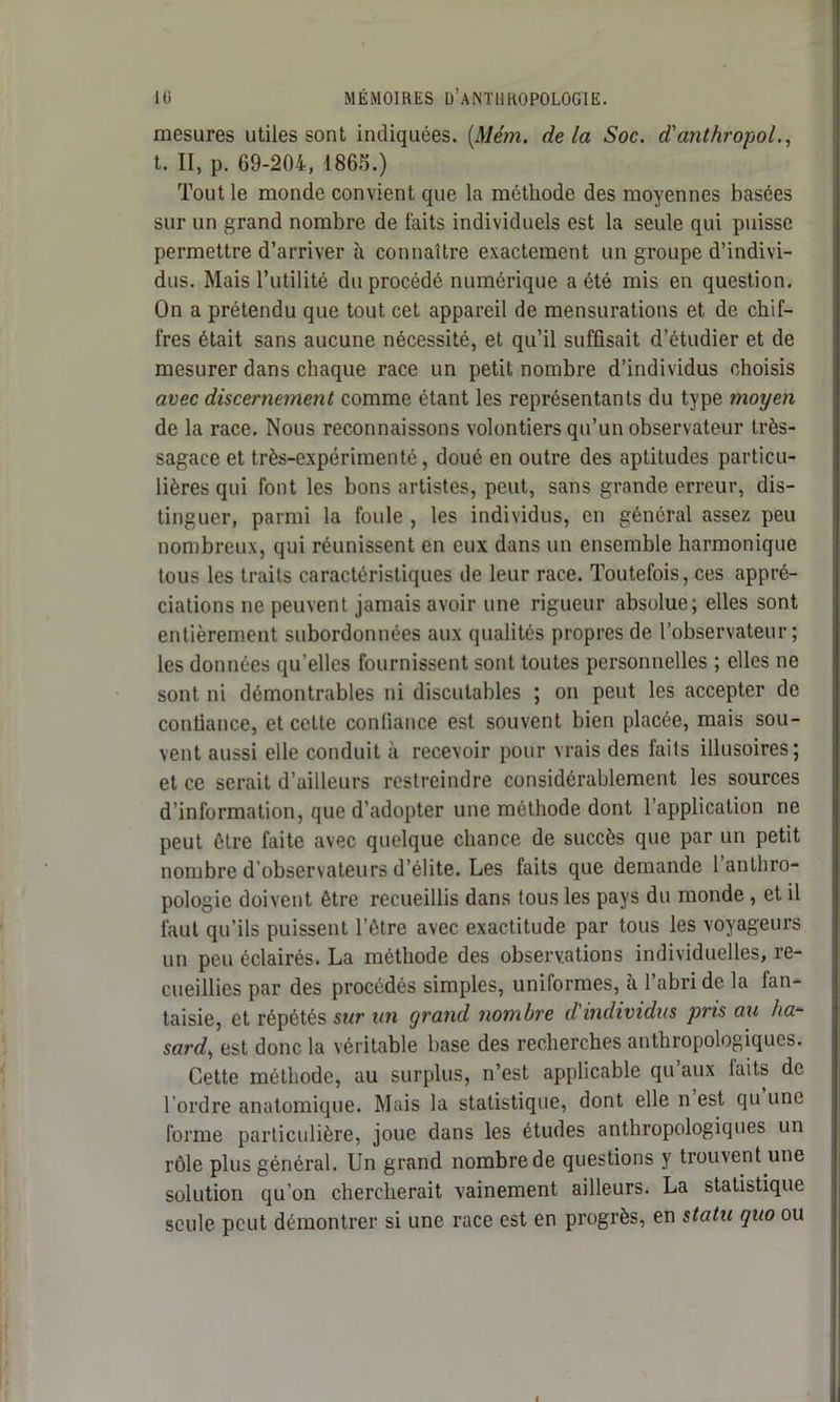 mesures utiles sont indiquées. (Mém. delà Soc. d'anthropol., t. II, p. 69-204, 1865.) Tout le monde convient que la méthode des moyennes basées sur un grand nombre de laits individuels est la seule qui puisse permettre d’arriver à connaître exactement un groupe d’indivi- dus. Mais l’utilité du procédé numérique a été mis en question. On a prétendu que tout cet appareil de mensurations et de chif- fres était sans aucune nécessité, et qu’il suffisait d’étudier et de mesurer dans chaque race un petit nombre d’individus choisis avec discernement comme étant les représentants du type moyen de la race. Nous reconnaissons volontiers qu’un observateur très- sagace et très-expérimenté, doué en outre des aptitudes particu- lières qui font les bons artistes, peut, sans grande erreur, dis- tinguer, parmi la foule , les individus, en général assez peu nombreux, qui réunissent en eux dans un ensemble harmonique tous les traits caractéristiques de leur race. Toutefois, ces appré- ciations ne peuvent jamais avoir une rigueur absolue; elles sont entièrement subordonnées aux qualités propres de l’observateur; les données qu’elles fournissent sont toutes personnelles ; elles ne sont ni démontrables ni discutables ; on peut les accepter de confiance, et celte confiance est souvent bien placée, mais sou- vent aussi elle conduit à recevoir pour vrais des faits illusoires; et ce serait d’ailleurs restreindre considérablement les sources d’information, que d’adopter une méthode dont l’application ne peut être faite avec quelque chance de succès que par un petit nombre d’observateurs d’élite. Les faits que demande 1 anthro- pologie doivent être recueillis dans tous les pays du monde, et il faut qu’ils puissent l’être avec exactitude par tous les voyageurs un peu éclairés. La méthode des observations individuelles, re- cueillies par des procédés simples, uniformes, à 1 abri de la fan- taisie, et répétés sur un grand nombre dindividus pris au ha- sard, est donc la véritable base des recherches anthropologiques. Cette méthode, au surplus, n’est applicable qu aux laits de l’ordre anatomique. Mais la statistique, dont elle n est qu une forme particulière, joue dans les études anthropologiques un rôle plus général. Un grand nombre de questions y trouvent une solution qu’on chercherait vainement ailleurs. La statistique seule peut démontrer si une race est en progrès, en statu quo ou